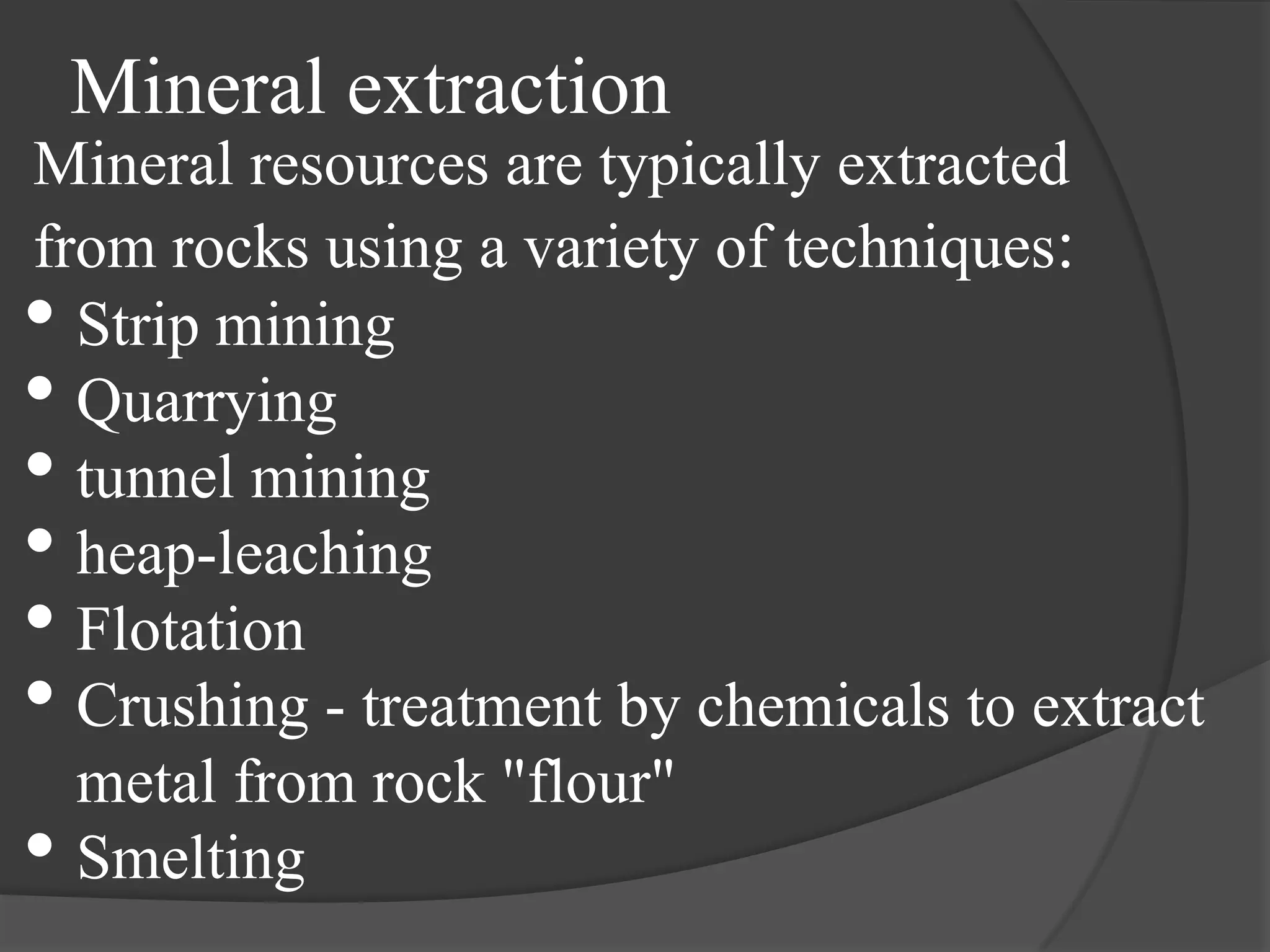Mineral extraction
Mineral resources are typically extracted
from rocks using a variety of techniques:
• Strip mining
• Quarrying
• tunnel mining
• heap-leaching
• Flotation
• Crushing - treatment by chemicals to extract
  metal from rock "flour"
• Smelting
 