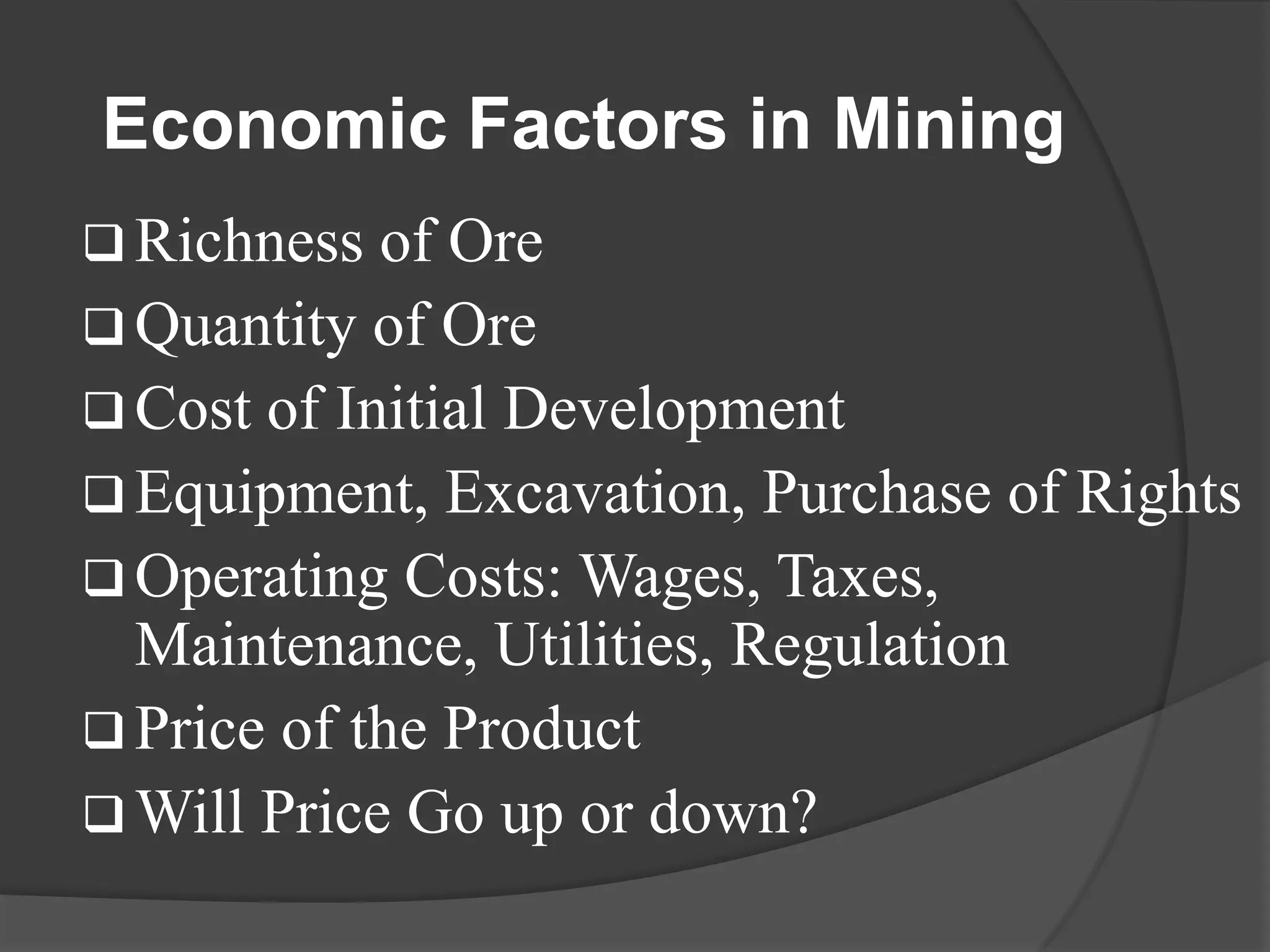 Economic Factors in Mining
 Richness  of Ore
 Quantity of Ore
 Cost of Initial Development
 Equipment, Excavation, Purchase of Rights
 Operating Costs: Wages, Taxes,
  Maintenance, Utilities, Regulation
 Price of the Product
 Will Price Go up or down?
 