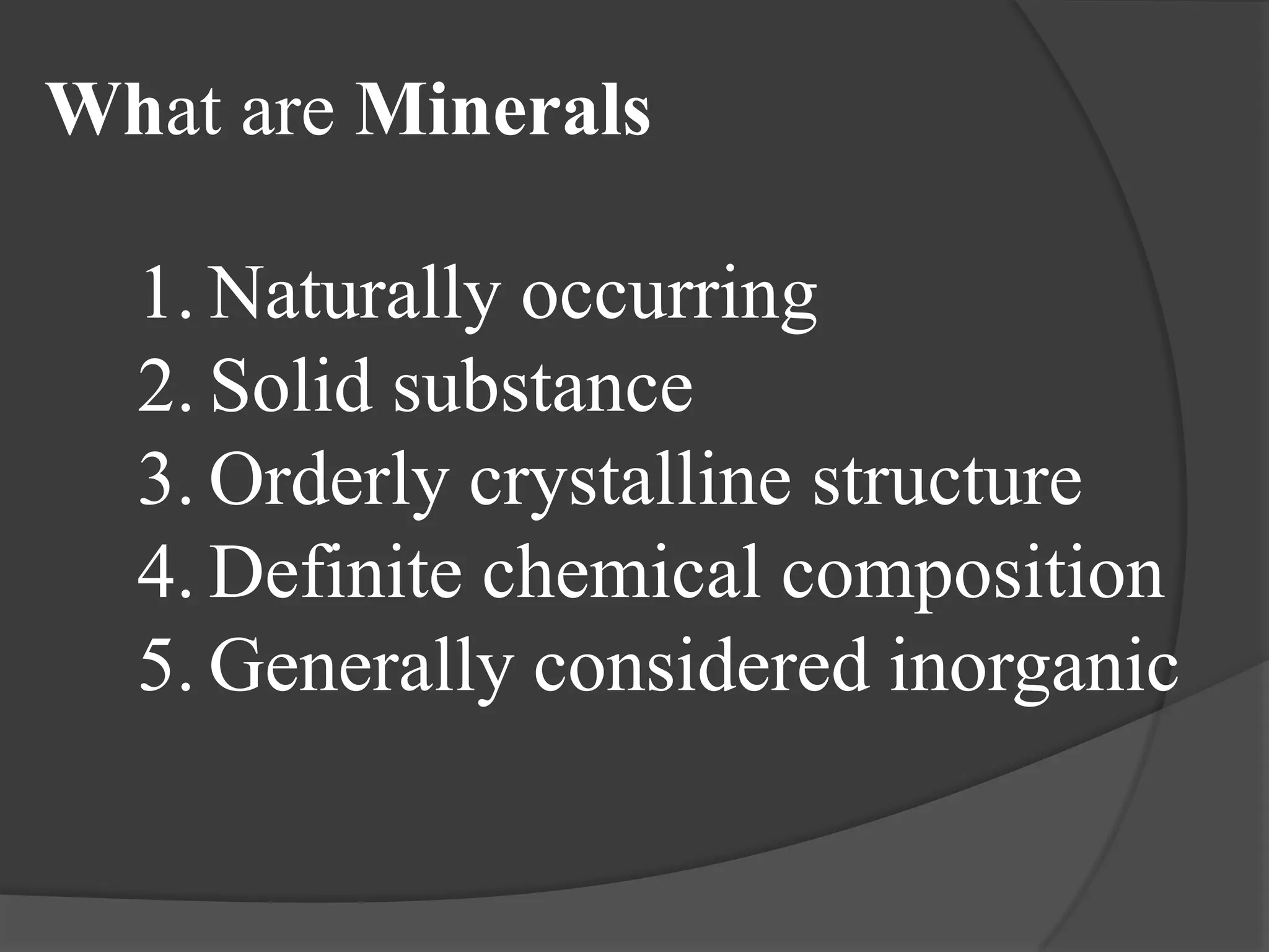 What are Minerals

  1. Naturally occurring
  2. Solid substance
  3. Orderly crystalline structure
  4. Definite chemical composition
  5. Generally considered inorganic
 