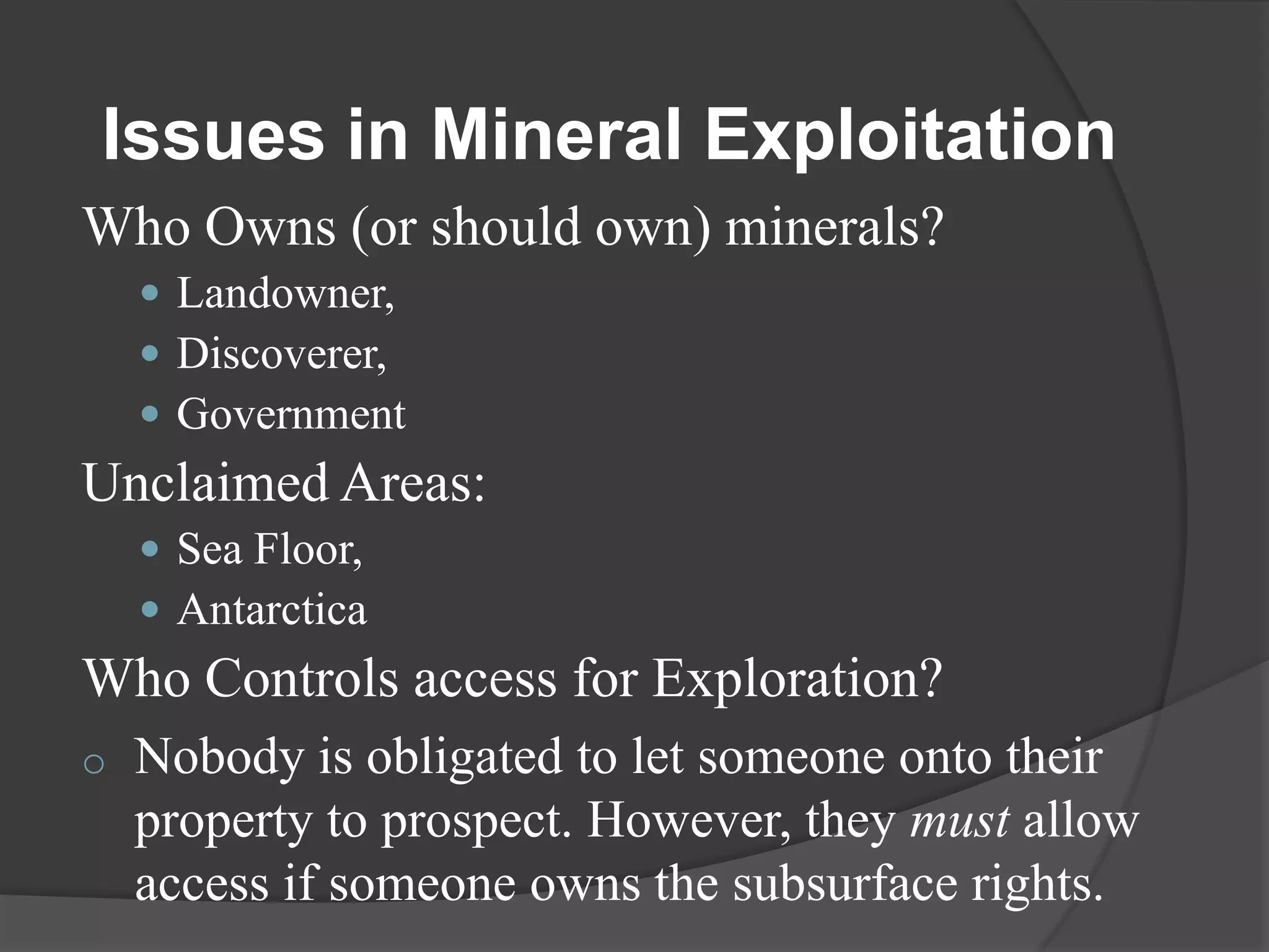 Issues in Mineral Exploitation
Who Owns (or should own) minerals?
     Landowner,
     Discoverer,
     Government
Unclaimed Areas:
     Sea Floor,
     Antarctica
Who Controls access for Exploration?
o   Nobody is obligated to let someone onto their
    property to prospect. However, they must allow
    access if someone owns the subsurface rights.
 