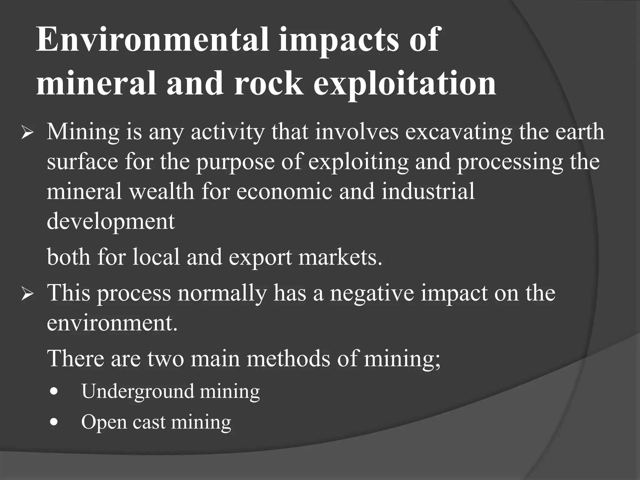 Environmental impacts of
 mineral and rock exploitation
 Mining is any activity that involves excavating the earth
  surface for the purpose of exploiting and processing the
  mineral wealth for economic and industrial
  development
  both for local and export markets.
 This process normally has a negative impact on the
  environment.
  There are two main methods of mining;
       Underground mining
       Open cast mining
 