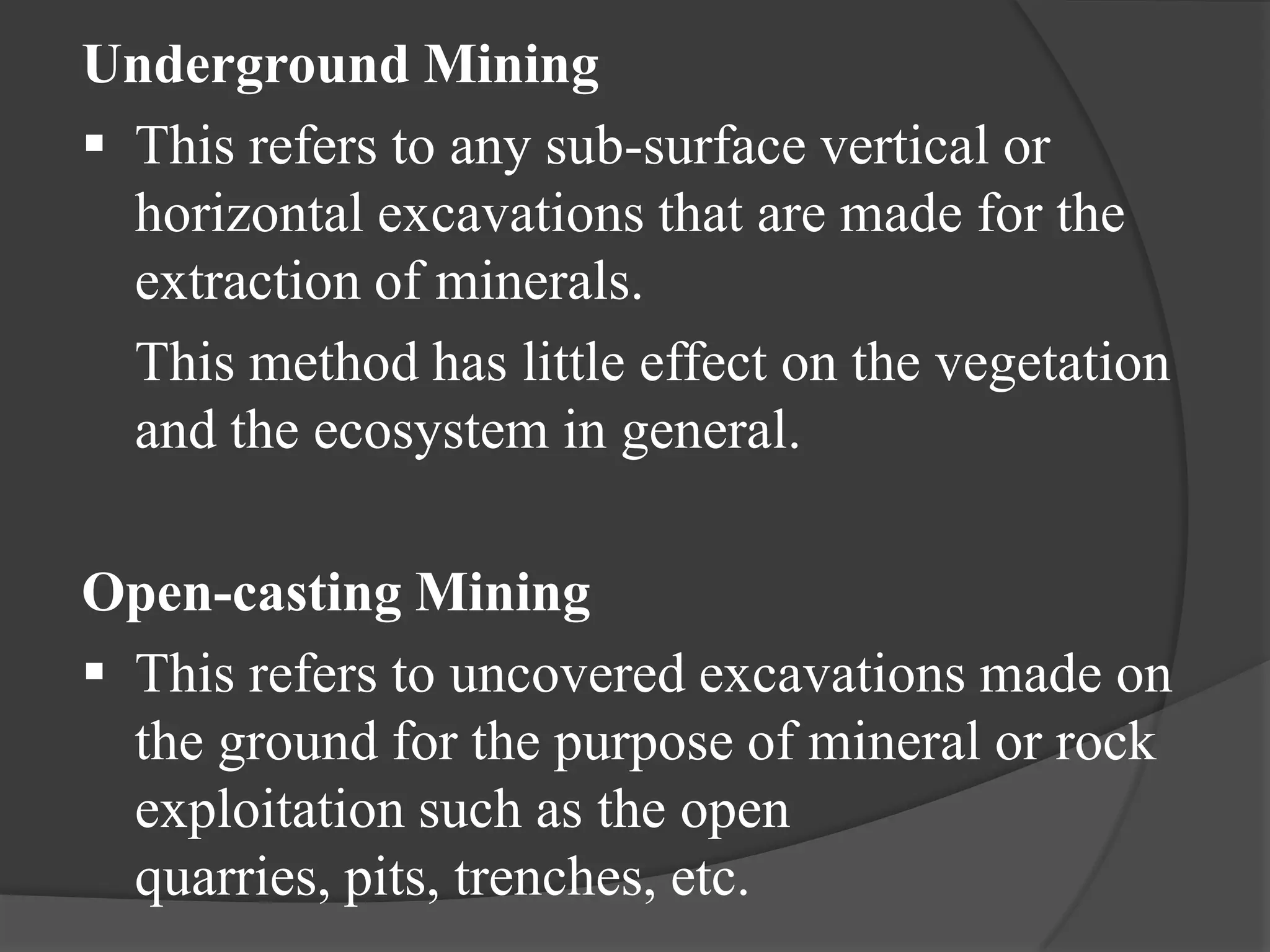 Underground Mining
 This refers to any sub-surface vertical or
  horizontal excavations that are made for the
  extraction of minerals.
  This method has little effect on the vegetation
  and the ecosystem in general.

Open-casting Mining
 This refers to uncovered excavations made on
  the ground for the purpose of mineral or rock
  exploitation such as the open
  quarries, pits, trenches, etc.
 
