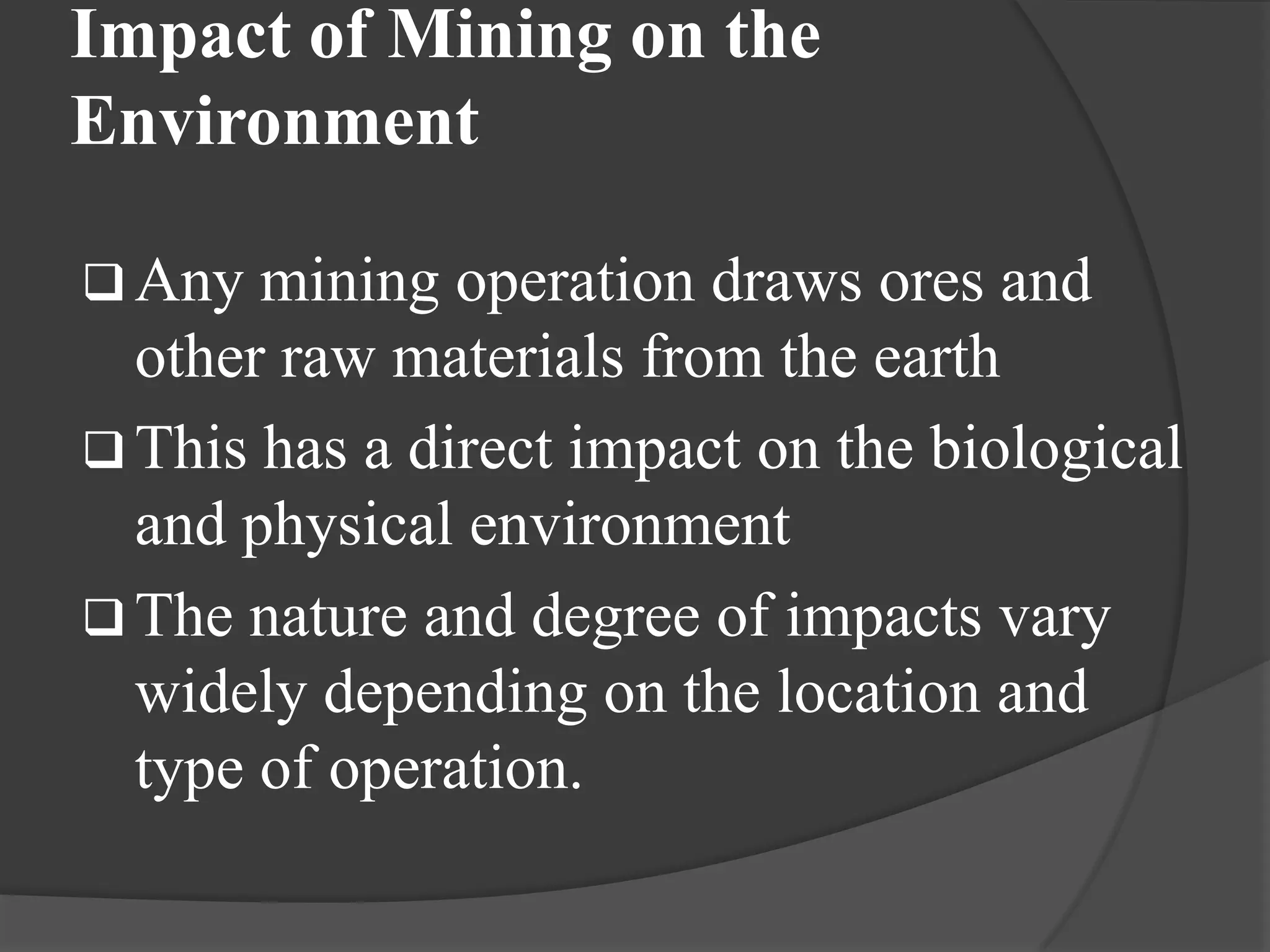 Impact of Mining on the
Environment

 Any  mining operation draws ores and
  other raw materials from the earth
 This has a direct impact on the biological
  and physical environment
 The nature and degree of impacts vary
  widely depending on the location and
  type of operation.
 
