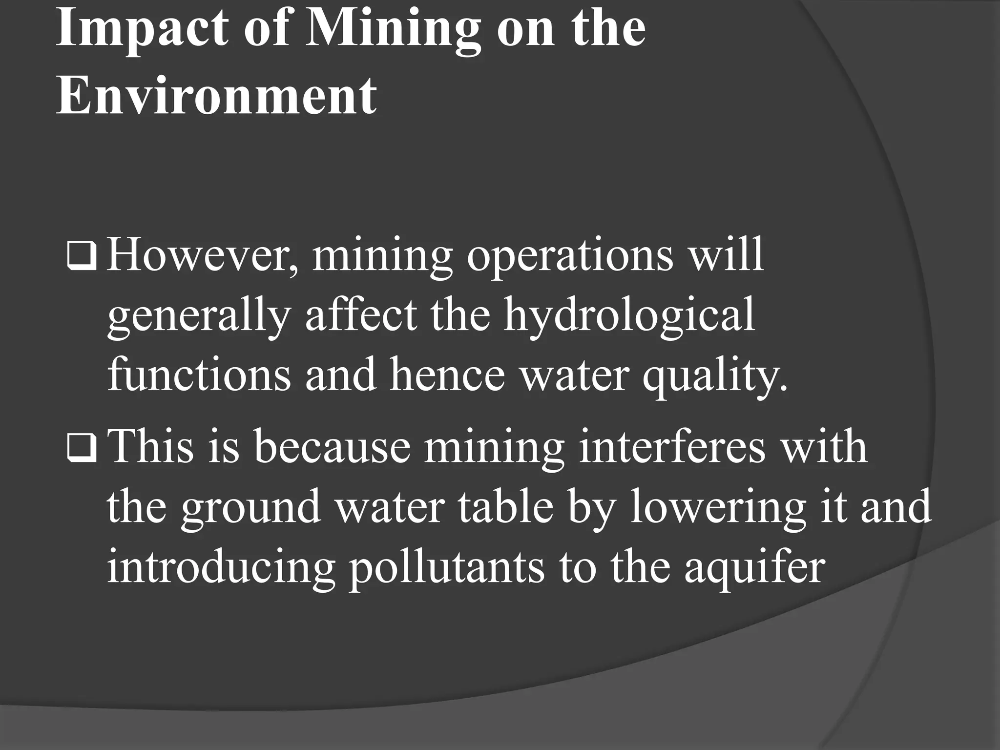 Impact of Mining on the
Environment

 However,   mining operations will
  generally affect the hydrological
  functions and hence water quality.
 This is because mining interferes with
  the ground water table by lowering it and
  introducing pollutants to the aquifer
 