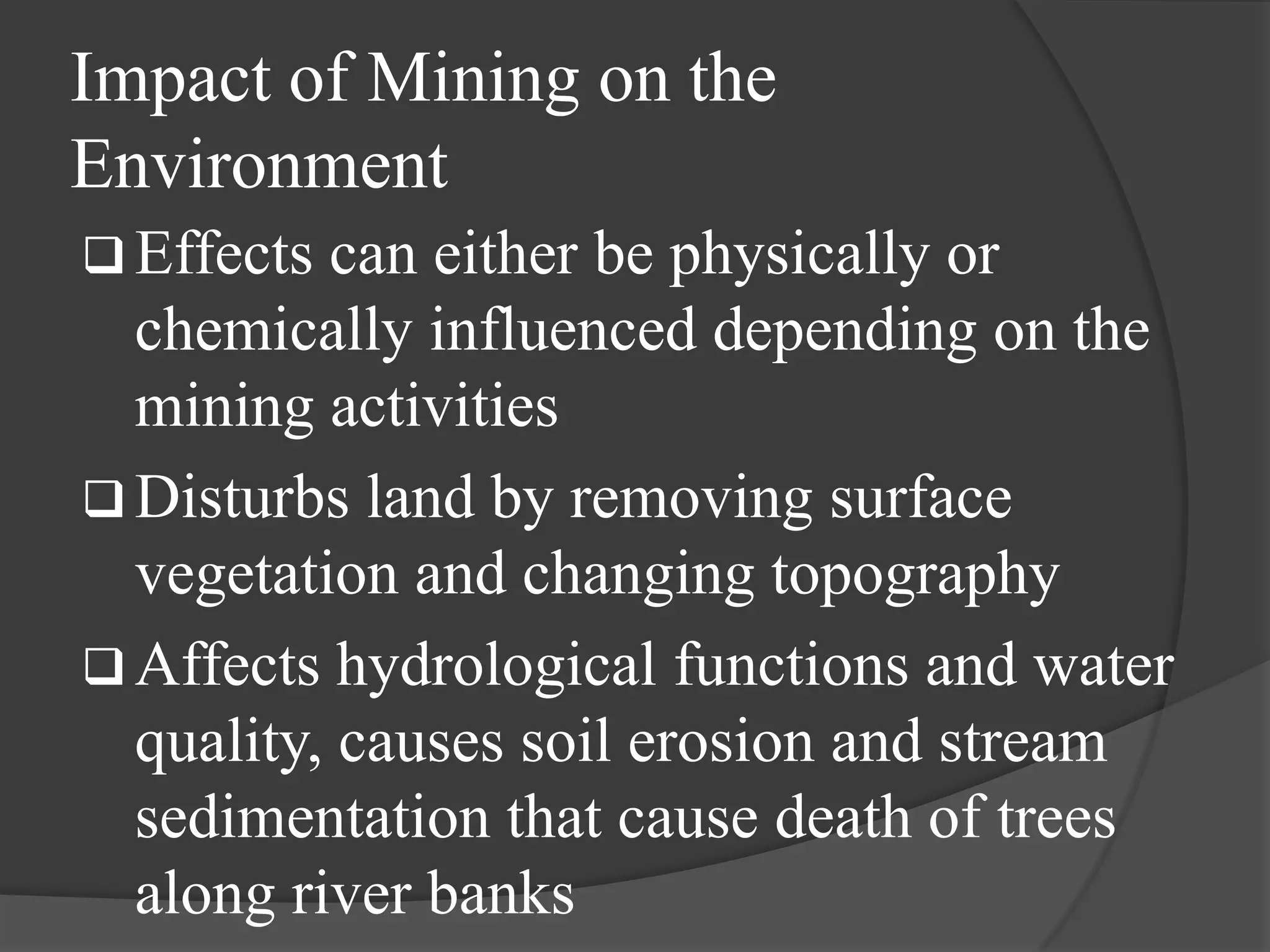 Impact of Mining on the
Environment
 Effects can either be physically or
  chemically influenced depending on the
  mining activities
 Disturbs land by removing surface
  vegetation and changing topography
 Affects hydrological functions and water
  quality, causes soil erosion and stream
  sedimentation that cause death of trees
  along river banks
 