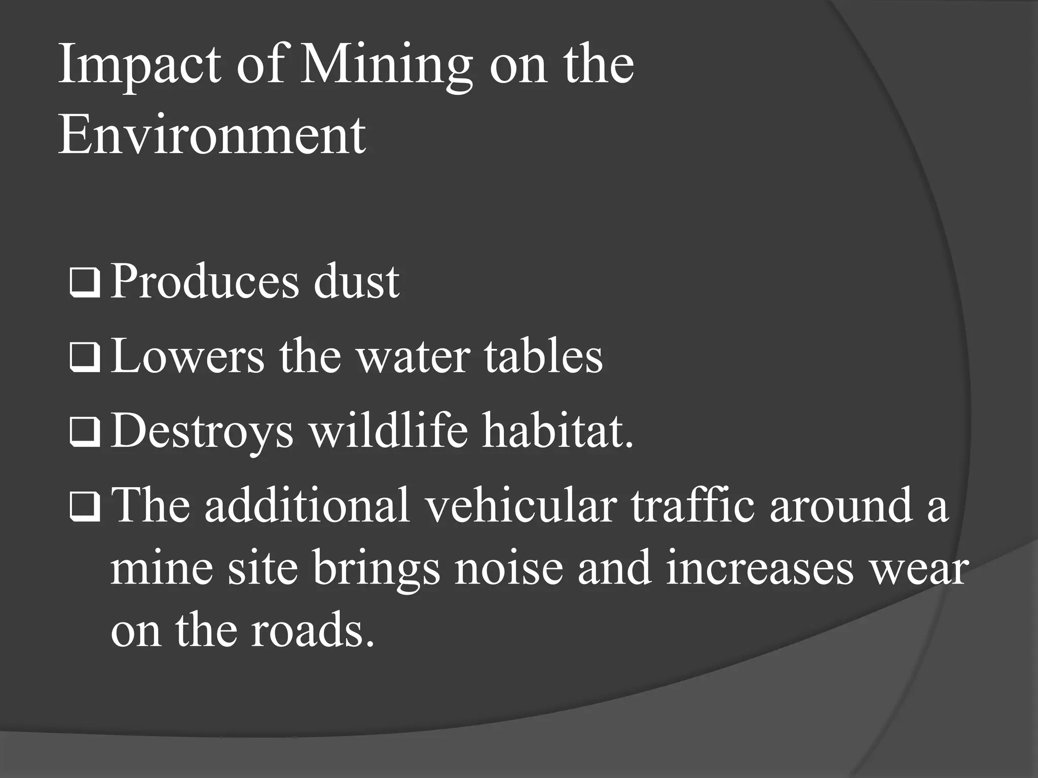 Impact of Mining on the
Environment

 Produces  dust
 Lowers the water tables
 Destroys wildlife habitat.
 The additional vehicular traffic around a
  mine site brings noise and increases wear
  on the roads.
 
