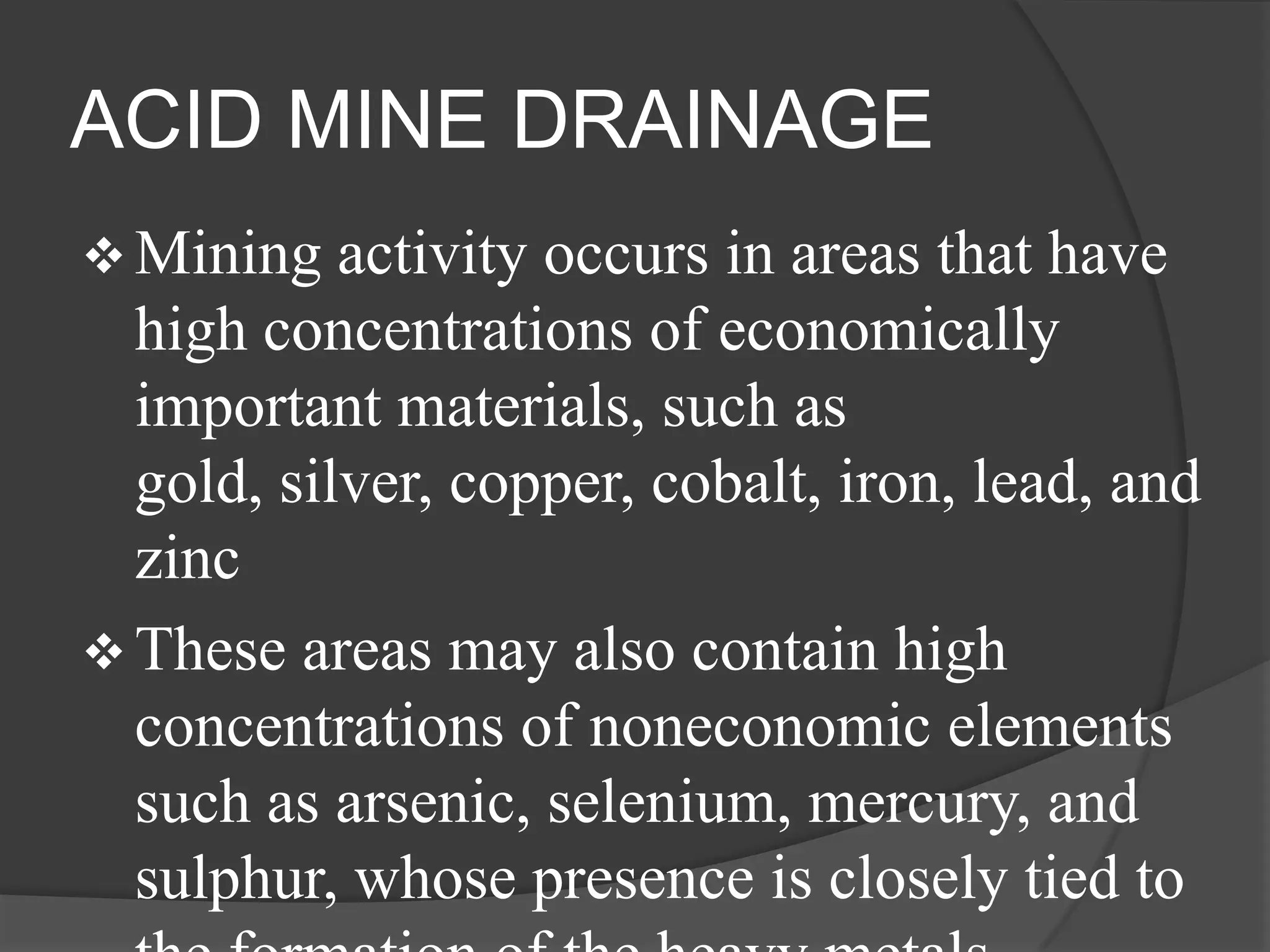ACID MINE DRAINAGE
 Mining   activity occurs in areas that have
  high concentrations of economically
  important materials, such as
  gold, silver, copper, cobalt, iron, lead, and
  zinc
 These areas may also contain high
  concentrations of noneconomic elements
  such as arsenic, selenium, mercury, and
  sulphur, whose presence is closely tied to
 