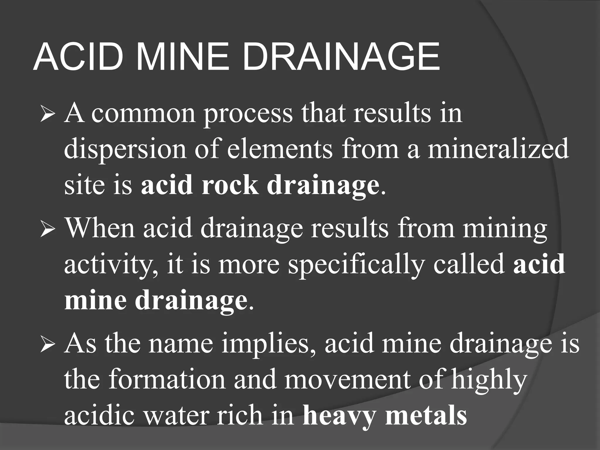 ACID MINE DRAINAGE
 A common      process that results in
  dispersion of elements from a mineralized
  site is acid rock drainage.
 When acid drainage results from mining
  activity, it is more specifically called acid
  mine drainage.
 As the name implies, acid mine drainage is
  the formation and movement of highly
  acidic water rich in heavy metals
 