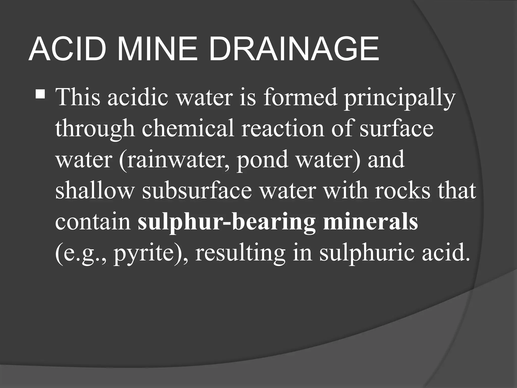 ACID MINE DRAINAGE
 This acidic water is formed principally
  through chemical reaction of surface
  water (rainwater, pond water) and
  shallow subsurface water with rocks that
  contain sulphur-bearing minerals
  (e.g., pyrite), resulting in sulphuric acid.
 