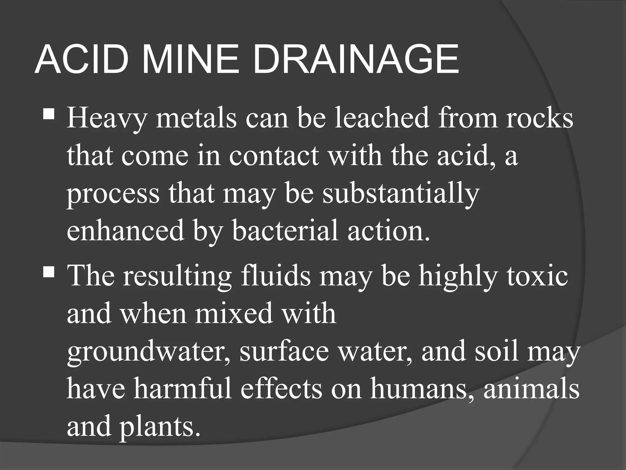 ACID MINE DRAINAGE
 Heavy metals can be leached from rocks
  that come in contact with the acid, a
  process that may be substantially
  enhanced by bacterial action.
 The resulting fluids may be highly toxic
  and when mixed with
  groundwater, surface water, and soil may
  have harmful effects on humans, animals
  and plants.
 