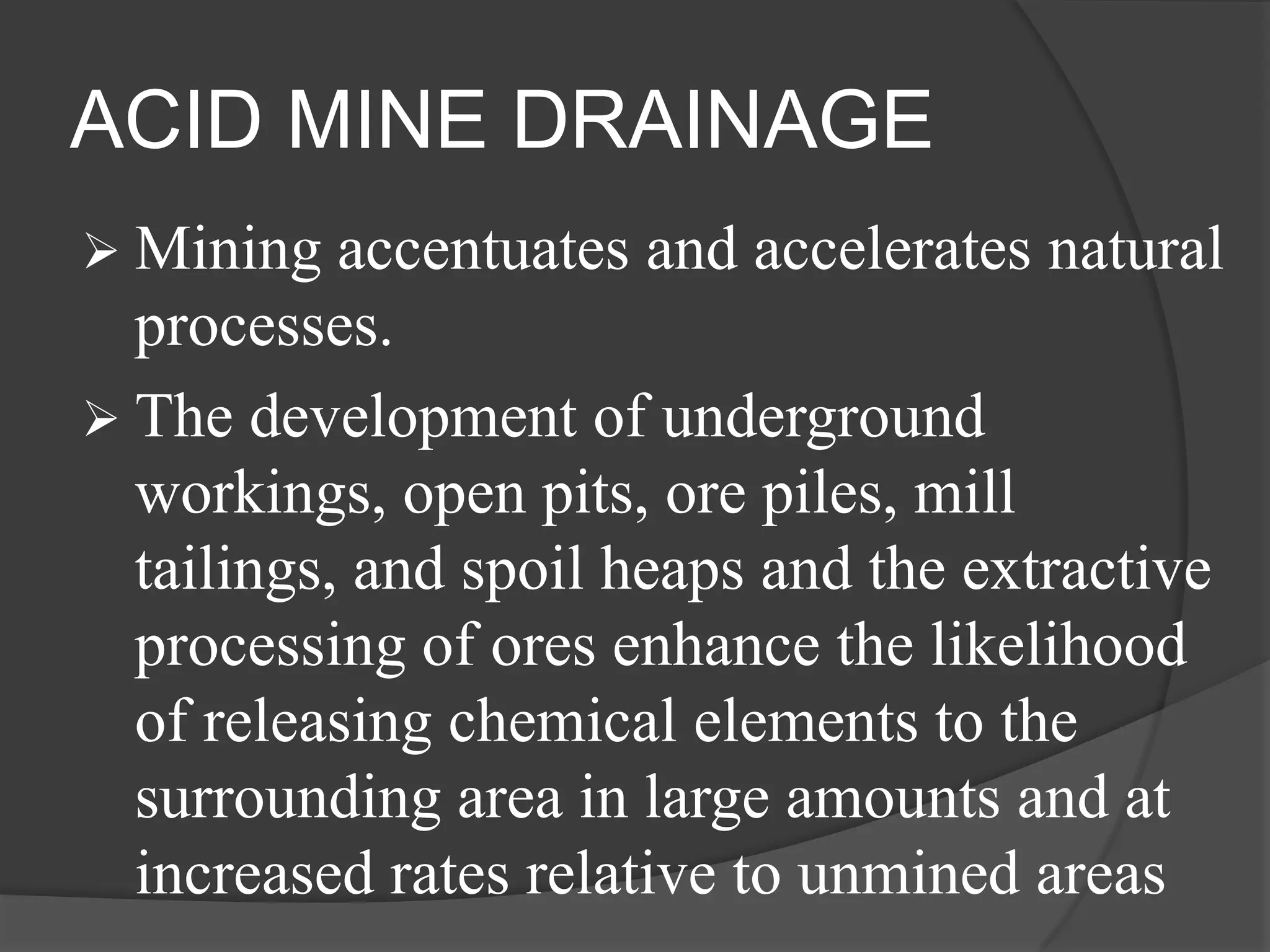 ACID MINE DRAINAGE
 Mining   accentuates and accelerates natural
  processes.
 The development of underground
  workings, open pits, ore piles, mill
  tailings, and spoil heaps and the extractive
  processing of ores enhance the likelihood
  of releasing chemical elements to the
  surrounding area in large amounts and at
  increased rates relative to unmined areas
 