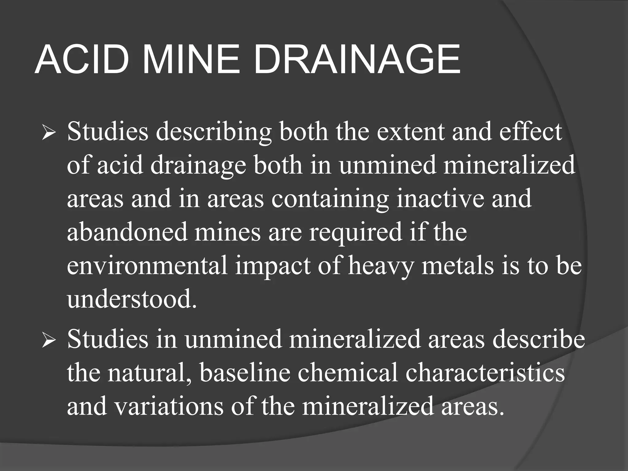 ACID MINE DRAINAGE
   Studies describing both the extent and effect
    of acid drainage both in unmined mineralized
    areas and in areas containing inactive and
    abandoned mines are required if the
    environmental impact of heavy metals is to be
    understood.
   Studies in unmined mineralized areas describe
    the natural, baseline chemical characteristics
    and variations of the mineralized areas.
 
