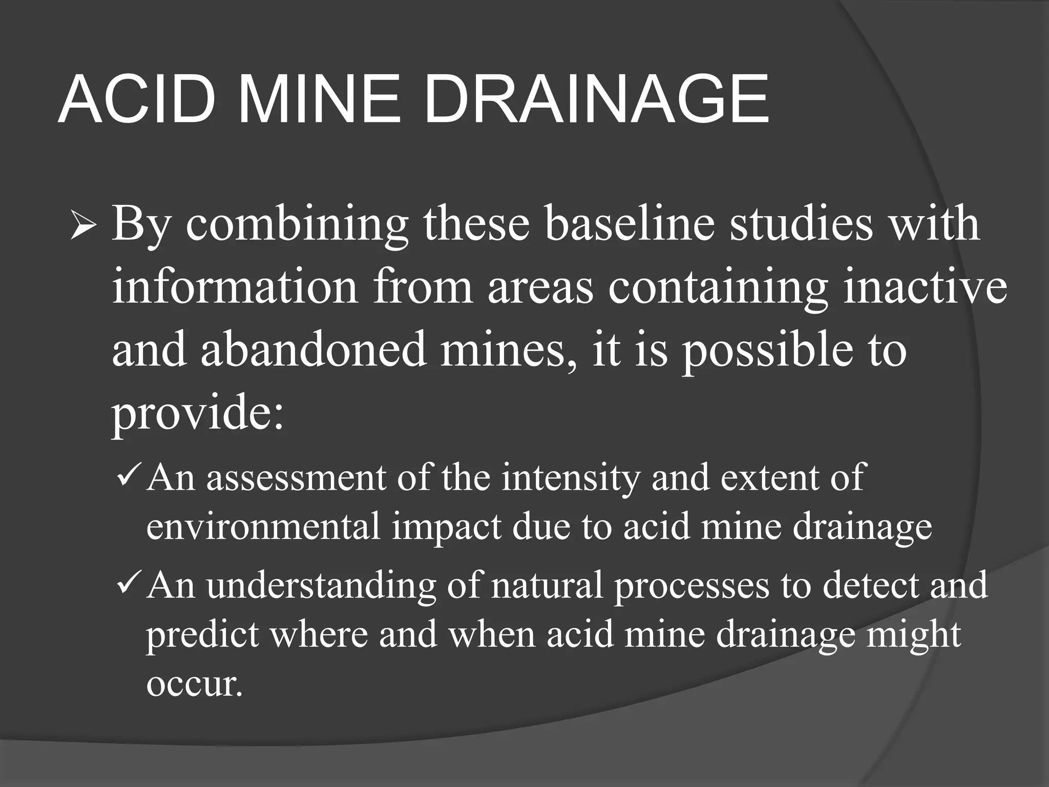 ACID MINE DRAINAGE
 By combining these baseline studies with
 information from areas containing inactive
 and abandoned mines, it is possible to
 provide:
  An assessment of the intensity and extent of
   environmental impact due to acid mine drainage
  An understanding of natural processes to detect and
   predict where and when acid mine drainage might
   occur.
 