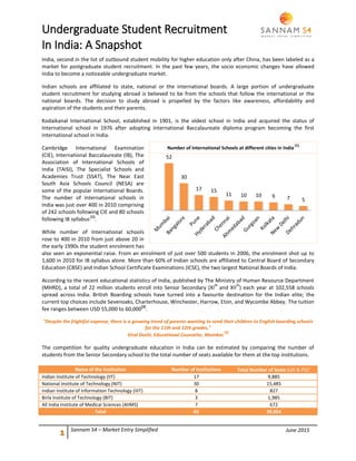 June 2015
Undergraduate Student Recruitment
In India: A Snapshot
1 Sannam S4 – Market Entry Simplified
India, second in the list of outbound student mobility for higher education only after China, has been labeled as a
market for postgraduate student recruitment. In the past few years, the socio economic changes have allowed
India to become a noticeable undergraduate market.
Indian schools are affiliated to state, national or the international boards. A large portion of undergraduate
student recruitment for studying abroad is believed to be from the schools that follow the international or the
national boards. The decision to study abroad is propelled by the factors like awareness, affordability and
aspiration of the students and their parents.
Kodaikanal International School, established in 1901, is the oldest school in India and acquired the status of
International school in 1976 after adopting International Baccalaureate diploma program becoming the first
international school in India.
Cambridge International Examination
(CIE), International Baccalaureate (IB), The
Association of International Schools of
India (TAISI), The Specialist Schools and
Academies Trust (SSAT), The Near East
South Asia Schools Council (NESA) are
some of the popular International Boards.
The number of International schools in
India was just over 400 in 2010 comprising
of 242 schools following CIE and 80 schools
following IB syllabus
[1]
.
While number of International schools
rose to 400 in 2010 from just above 20 in
the early 1990s the student enrolment has
also seen an exponential raise. From an enrolment of just over 500 students in 2006, the enrolment shot up to
1,600 in 2010 for IB syllabus alone. More than 60% of Indian schools are affiliated to Central Board of Secondary
Education (CBSE) and Indian School Certificate Examinations (ICSE), the two largest National Boards of India.
According to the recent educational statistics of India, published by The Ministry of Human Resource Department
(MHRD), a total of 22 million students enroll into Senior Secondary (XI
th
and XII
th
) each year at 102,558 schools
spread across India. British Boarding schools have turned into a favourite destination for the Indian elite; the
current top choices include Sevenoaks, Charterhouse, Winchester, Harrow, Eton, and Wycombe Abbey. The tuition
fee ranges between USD 55,000 to 60,000
[2]
.
"Despite the frightful expense, there is a growing trend of parents wanting to send their children to English boarding schools
for the 11th and 12th grades,"
Viral Doshi, Educational Counselor, Mumbai.
[2]
The competition for quality undergraduate education in India can be estimated by comparing the number of
students from the Senior Secondary school to the total number of seats available for them at the top institutions.
Name of the Institution Number of Institutions Total Number of Seats (UG & PG)*
Indian Institute of Technology (IIT) 17 9,885
National Institute of Technology (NIT) 30 15,485
Indian Institute of Information Technology (IIIT) 8 827
Birla Institute of Technology (BIT) 3 1,985
All India Institute of Medical Sciences (AIIMS) 7 672
Total 65 28,854
52
30
17 15
11 10 10 9 7 5
Number of International Schools at different cities in India
[1]
 