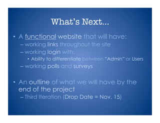 What’s Next…
•  A functional website that will have:
– working links throughout the site
– working login with:
• Ability to differentiate between “Admin” or Users
– working polls and surveys
•  An outline of what we will have by the
end of the project
– Third Iteration (Drop Date = Nov. 15)
 