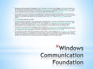 Windows CommunicationFoundation Windows CommunicationFoundation o WCF (también conocido como Indigo), es la nueva plataforma de mensajería que forma parte de la API de la Plataforma .NET 3.0 (antes conocida como WinFX, y que no son más que extensiones para la version 2.0). Se encuentra basada en la Plataforma .NET 2.0 y de forma predeterminada se incluye en el Sistema Operativo Microsoft Windows Vista. Fue creado con el fin de permitir una programación rápida de sistemas distribuidos y el desarrollo de aplicaciones basadas en arquitecturas orientadas a servicios (también conocido como SOA), con una API simple; y que puede ejecutarse en una máquina local, una LAN, o sobre la Internet en una forma segura. [editar] Desarrollando con WCF Los desarrolladores pueden crear aplicaciones utilizando WCF, y aunque inicialmente fue desarrollado para este Sistema Operativo, también puede ser utilizado en Windows XP y Windows 2003 Server. Esto debido a una decisión tomada por Microsoft, para permitir su utilización por la mayor parte de desarrolladores que trabajan sobre la línea de productos relacionados con la tecnología .NET. Es posible crear aplicaciones basadas en WCF utilizando Microsoft Visual Studio 2005 en su entorno de desarrollo integrado. Microsoft ha liberado un paquete de extensiones y un Kit de Desarrollo que puede ser utilizado con esta tecnología y otras que se incluyen en la Plataforma .NET v3.0. El conjunto de clases .NET que conforman la API de WCF, están basados en la Plataforma .NET 2.0 y son de libre distribución. El compilador de Visual Studio, puede ser combinado con un IDE gratuito, alguna solución para programación gratuita para desarrolladores no-profesionales o estudiantes, en el caso que prefieran no desarrollar con ediciones gratuitas o Express de Visual Studio 2005. 
