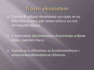 





Travni ili zeljasti ekosistemi razvijaju se na
delovima kopna gde nema uslova za rast
drvenastih biljaka.
U travnatim ekosistemima dominiraju zeljaste
biljke, najčešće trave.
Nalaze se u oblastima sa kontinentalnom i
umerenokontinentalnom klimom.

 