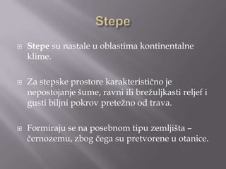  Stepe su nastale u oblastima kontinentalne
klime.
 Za stepske prostore karakteristično je
nepostojanje šume, ravni ili breţuljkasti reljef i
gusti biljni pokrov preteţno od trava.
 Formiraju se na posebnom tipu zemljišta –
černozemu, zbog čega su pretvorene u otanice.
 