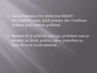  Iako u šumama ţivi polovina biljnih i
ţivotinjskih vrsta, ljudi poseku oko 9 miliona
hektara pod šumom godišnje.
 Sečemo ih iz sebičnih razloga: potreban nam je
prostor za ţivot, puteve, njive, potrebna su
nam drva za razne namene...
 