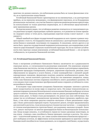100
практике это должно означать, что публичными должны быть не только финансовые отче-
ты, но и стратегические планы банков.
Устойчивый банковский бизнес ориентирован не на сиюминутную, а на долгосрочную
прибыль, не на перекупку менеджеров, а на формирование персонала, не на безудержную
региональную экспансию, а на участие банков в стратегии развития регионов присутствия,
на использование не только рыночных индикаторов, но и собственных представлений о
цене принимаемых рисков.
Из перечисленного видно, что устойчивое развитие отличается и от спекулятивного ро-
ста рыночных пузырей, порождающих глубокие кризисы, и от развития на основе принци-
па «ведущего звена» и точек роста, порождающих короткие волны («хвост вылезет — нос
увязнет»).
Общей ошибкой всех форм государственной поддержки во всех странах в рамках теку-
щего кризиса стало то, что поддержка никак не увязывалась с долгосрочными планами раз-
вития банков и компаний, получивших эту поддержку. К сожалению, ничего другого и не
могло быть: средства государственной поддержки использовались для поддержания устой-
чивости существовавшей социально-политической структуры. Но это не означает устойчи-
вости этих структур к новым изменениям: устойчивый банковский бизнес — это не просто
стабильность, но и развитие банковской системы.
4.3. Устойчивый банковский бизнес.
Успех в построении устойчивого банковского бизнеса заключается не в радикальности
отдельных шагов, а в согласованности реализуемых изменений. Эти изменения затронут
сами банковские институты, систему их рейтинговых оценок и регуляторных нормативов,
внутренние процедуры планирования, контроля, управление персоналом, рисками, цено-
образованием на продукты и услуги банков, а также взаимодействие с внешней средой:
корпоративное поведение, финансовую политику, развитие межбанковского рынка, бан-
ковской сети, систем платежей и расчетов. Когда все эти изменения завершатся, важно,
чтобы сама банковская система сохранила способность своего дальнейшего развития. Но
и на каждом этапе осуществляемых преобразований важно сохранять устойчивость и жиз-
неспособность банков.
В последние годы существенно ускорились банковские операции: платежи и расчеты
могут осуществляться по всему миру со скоростью света. Эти новые технологические из-
менения породили иллюзию бесконтрольного использования банками свободных остатков
средств клиентов. Поскольку многие клиенты сами не давали распоряжений об использо-
вании своих денег, то банки стали рассматривать эти деньги как свои собственные. Как
живые (но не устойчивые) экономические организмы банки стремились заработать при-
быль, в том числе направляя средства клиентов-«молчунов» в более рискованные опера-
ции с более длительным периодом отдачи. В результате деньги, которые предназначались
для платежей и расчетов, стали использоваться (полностью или частично — в зависимости
от степени консервативности стратегии банка), для надувания «мыльных пузырей». Более
того, деньги «молчунов» во многом провоцировали банки на бесконтрольное использова-
ние. Когда пузыри лопались, то устойчивость теряли не только сделанные инвестиции, но
под угрозу ставилась сама способность банков проводить платежи и расчеты. Эта ситуа-
ция — классический пример того, как самые лучшие изменения в банковских продуктах —
рост свободных остатков, их эффективное использование приводили на практике к потере
банками своей способности не только развивать, но и сохранять свой бизнес, осуществлять
 