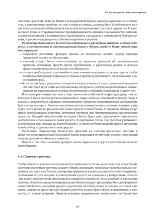 Юг России против глобального кризиса
101
платежи и расчеты. Если бы банки в конкурентной борьбе максимизировали не мгновен-
ную, а долгосрочную прибыль, то они, в первую очередь, должны были бы обеспечить пол-
ное исполнение своих обязательств как агента по проведению платежей и расчетов. И толь-
ко после этого, в открытом режиме проинформировать клиента о возможностях потенци-
альных инвестиций и кредитования, предупредить и разделить с клиентами и будущие до-
ходы, и риски непредвиденных убытков выданных кредитов.
Разделение банковского бизнеса на платежные и расчетные системы с одной сто-
роны, и кредитование и инвестиционный бизнес с другой, создаст более устойчивую
конструкцию:
—	сохранятся расчетные функции банков на бесконечно долгий период времени
	 (временной аспект устойчивости),
—	клиенты станут более ответственным за принятие решений об использовании
	 временно свободных средств путем приглашения к разделению рисков и доходов
	 кредитования (социальный аспект устойчивости),
—	отпадет необходимость дальнейшего ужесточения надзорных и регуляторных требо-
	 ваний по соблюдению разрывов по срокам и рискам (устойчивость по отношению к за-
	 конодательству),
—более четко будут разделены интересы каждого клиента в гарантированной надежно-
	 сти платежей и расчетов и его возможные интересы к участию в кредитовании и инве-
	 стициях на равноправных основах (устойчивость в текущем состоянии и в развитии).
Платежно-рассчетные системы станут элементом глобальной инфраструктуры, и их де-
ятельность будет жестко регламентироваться. Такие системы объединятся между собой в
альянсы, аналогичные альянсам авиакомпаний. Кредитно-инвестиционная деятельность
будет осуществляться банками исключительно на комиссионных условиях, клиенты сами
будут нести риски по размещению своих средств в инвестиции. С балансов банков уйдут
риски использования коротких денежных ресурсов для финансирования долгосрочных
проектов. Каждый «молчаливый» вкладчик обязан будет дать однозначное определение
направления использования своих средств. В противном случае эти средства учитывают-
ся в балансах как «вклады до востребования», и никто не будет наделен правом начислять
какой-либо доход на остатки этих средств.
Разделение современных банковских функций на платежно-расчетные системы и
кредитно-инвестиционный банковский бизнес воссоздает устойчивую основу и дает новый
импульс для его устойчивого развития.
Вместе с тем эти изменения требуют смены парадигмы в других подсистемах банков-
ского бизнеса.
4.4. Платежи и расчеты.
Чтобы избежать искушения использовать свободные остатки «молчунов» для инвестиций,
платежно-расчетные системы следует обязать размещать свободные средства только в де-
позитах центральных банков, а покрытие временных кассовых разрывов может покрывать-
ся банками за счет покупки краткосрочных средств на аукционах у центральных банков.
При таких ограничениях центральным вопросом становится цена ресурсов в платежных
системах. Наличие аукционов центральных банков создает прозрачную базу для формиро-
вания такой цены денежных средств в расчетных системах, плата за остатки на счетах кли-
ентов, ставки по кредитам для текущих расчетов можно будет легко устанавливать в про-
центах от ставки аукциона. Лимиты текущего кредитования своих клиентов банки смо-
 