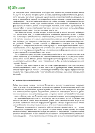 102
гут определять сами в зависимости от оборота или остатков на расчетных счетах клиен-
тов. Кроме того, банки смогут получать свои комиссии за проведение платежей. Деятель-
ность платежно-расчетных систем, на первый взгляд, не выглядит особенно доходной, но
она и не должна быть таковой, поскольку обеспечивает высокую степень надежности, не-
сопоставимую с кредитно-инвестиционными рисками и доходами. Рыночная конкуренция
платежно-расчетных систем будет основываться на технологических преимуществах ин-
формационных систем и систем коммуникаций. Рентабельность систем будет зависеть от
их масштабов, от количества банков-участников платежно-расчетных систем, от набора и
качества дополнительных услуг по платежам и расчетам.
Платежно-расчетные системы должны использоваться не только для денег коммерче-
ских организаций, но и для бюджетных средств. Фактически российская система казначей-
ства была создана для обеспечения надежности бюджетного финансирования. Однако в
этой системе возникли огромные остатки неиспользованных денег, без которых задыха-
лась внебюджетная экономика, что в конечном счете приводило к сокращению налоговых
поступлений в бюджет. Создание казначейства обосновывалось также и тем, что бюджет-
ные средства не будут использоваться для «прокрутки» в коммерческих банках и других
коррупционных схемах. Прозрачность формирования цен на аукционах центральных бан-
ков автоматически решает эту проблему: исчезает источник формирования взяток за счет
использования «бесплатных» бюджетных денег.
Вкладчики-«молчуны» получают гарантированный доход, и этот доход определяется си-
стемой процентов, устанавливаемых в зависимости от цены денег на открытых аукционах
центральных банков. Многие другие ставки краткосрочного кредитования, даже вне бан-
ковского сектора, можно будет также устанавливать на базе цен открытых аукционов цен-
тральных банков.
В перспективе платежно-расчетные системы станут основными участниками рынка
краткосрочных ставок LIBOR, EURIBOR, MOSPRIME и других рынков. Важно, что это будут
системы краткосрочных рынков. Системы будут анализировать спрос и предложение де-
нег, включая фундаментальный и технический анализ периодов налоговых и специальных
платежей.
4.5. Финансирование инвестиций.
Любые инвестиции связаны с рисками. Прежде всего потому, что деньги надо тратить се-
годня, а возврат средств происходит по истечению времени. Инвестиции несут в себе тех-
нологические, операционные, правовые риски. Но обо всем этом «собиратели» и получа-
тели инвестиционных средств предпочитают умалчивать или говорить вскользь, уделяя
основное внимание показателям доходности, которая во многих случаях действительно до-
стигается. Сознательно или бессознательно, но перед конечными инвесторами скрывается
существенная информация о рисках, которые им предлагают взять на себя в обмен на заяв-
ляемую доходность. Банки, инвестиционные фонды, управляющие компании и другие по-
средники еще больше искажают информацию о рисках, замещая ее финансовыми отчета-
ми и рейтингами промежуточных звеньев на пути инвестиционного потока.
Участники инвестиционного процесса надеются снизить искажения за счет государ-
ственного регулирования, а государственные органы усиленно демонстрируют, что прини-
маемые ими меры обеспечивают большую достоверность информации. Но риски инвести-
ционного процесса сами по себе не исчезают. Более того, амбиции политиков, стоящих во
главе государств, — обеспечение экономического роста, привлечение инвестиций на стро-
 