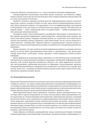Юг России против глобального кризиса
103
ительство объектов «тысячелетия» и т.п.– могут усиливать искажение информации.
Саморегулируемые организации участников рынка повышают достоверность инфор-
мации о рисках только при достаточно большом числе саморегулируемых организаций. Но
и в этом случае риски не исчезают.
Наиболее честным и прямым способом было бы информирование каждого конечного
инвестора о рисках, которые он берет на себя, давая деньги на финансирование инвести-
ций. Сразу возникают вопросы: кто гарантирует, что и эта информация будет достоверной
и объективной, и кто даст деньги, если будет знать всю правду о рисках? Честный ответ на
первый вопрос — никто, правильный ответ на второй вопрос — любой желающий полу-
чить доход при заявленных рисках.
Государство может само контролировать каждый риск инвестиций, устанавливать лю-
бые правила раскрытия информации, саморегулируемые организации могут вводить для
своих участников разные стандарты описания рисков, но в конечном счете инвестор вы-
нужден сам оценивать риски и доходность своих инвестиций. Так же, как на сигаретах се-
годня написано: «Smoking kills» (Курение убивает), предупреждение о рисках должно со-
держаться в каждом инвестиционном договоре и указываться на каждой выпущенной цен-
ной бумаге.
Трудно поверить, что при такой негативной информации найдутся желающие инвести-
ровать, но зато не будет разочарованных инвесторов, и, следовательно, сам рынок инве-
стиций станет более устойчивым. Рынок «просядет», чтобы возродиться в более устойчи-
вой форме.
Банки добровольно вынуждены будут принимать на себя обязательства лучшей миро-
вой практики по выполнении регуляторных и надзорных требований. Неформальное при-
менение этой лучшей практики лишний раз убеждает, что любое формальное исполне-
ние ужесточающихся требований регулятора не гарантирует предотвращение кризисов.
Успешный банковский бизнес инвариантен по отношению к системам учета, надзора, рей-
тингам. Более того, с помощью успешного бизнеса можно лучше видеть недостатки и огра-
ниченность внешних методик оценки.
4.6. Взаимодействие рынков.
Разделение банковского бизнеса на платежно-расчетные системы и финансирование инве-
стиций не означает, что между этими двумя рынками устанавливается непроходимая сте-
на. Наоборот, разделение банковских балансов на краткосрочное платежно-расчетные опе-
рации и финансирование инвестиций должно сопровождаться усилением рыночных меха-
низмов перетока средств между рынком краткосрочных и «длинных» денег.
Инвестиционные банки смогут привлекать «длинные» деньги непосредственно от ин-
весторов либо от других посредников, но только если они имеют право распоряжения эти-
ми средствами на соответствующий длительный срок. Краткосрочные ресурсы, которыми
располагают банки, могут направляться на финансирование инвестиций только по резуль-
татам аукционов, проводимых между платежно-расчетными системами. Заявки инвести-
ционных банков на этих аукционах могут лимитироваться по объему рисков финансирова-
ния инвестиций, которые берут на себя участники аукциона, но стоимость средств для ин-
вестиционных банков устанавливается по итогам цены отсечения всех заявок и инвести-
ционных, и расчетных банков.
Таким образом, устойчивое взаимодействие между платежно-расчетными системами
и финансированием инвестиций будет напоминать механизм дважды сообщающихся со-
 
