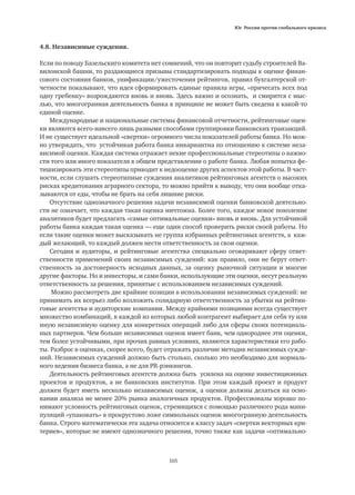 Юг России против глобального кризиса
105
4.8. Независимые суждения.
Если по поводу Базельскиго комитета нет сомнений, что он повторит судьбу строителей Ва-
вилонской башни, то раздающиеся призывы стандартизировать подходы к оценке финан-
сового состояния банков, унификации/ужесточения рейтингов, правил бухгалтерской от-
четности показывают, что идея сформировать единые правила игры, «причесать всех под
одну гребенку» возрождаются вновь и вновь. Здесь важно и осознать, и смирится с мыс-
лью, что многогранная деятельность банка в принципе не может быть сведена к какой-то
единой оценке.
Международные и национальные системы финансовой отчетности, рейтинговые оцен-
ки являются всего-навсего лишь разными способами группировки банковских транзакций.
И не существует идеальной «свертки» огромного числа показателей работы банка. Но мож-
но утверждать, что устойчивая работа банка инвариантна по отношению к системе неза-
висимой оценки. Каждая система отражает некие профессиональные стереотипы о важно-
сти того или иного показателя в общем представлении о работе банка. Любая попытка фе-
тишизировать эти стереотипы приводит к недооценке других аспектов этой работы. В част-
ности, если слушать стереотипные суждения аналитиков рейтинговых агентств о высоких
рисках кредитования аграрного сектора, то можно прийти к выводу, что они вообще отка-
зываются от еды, чтобы не брать на себя лишние риски.
Отсутствие однозначного решения задачи независимой оценки банковской деятельно-
сти не означает, что каждая такая оценка ничтожна. Более того, каждое новое поколение
аналитиков будет предлагать «самые оптимальные оценки» вновь и вновь. Для устойчивой
работы банка каждая такая оценка — еще один способ проверить риски своей работы. Но
если такие оценки может высказывать не группа избранных рейтинговых агентств, а каж-
дый желающий, то каждый должен нести ответственность за свои оценки.
Сегодня и аудиторы, и рейтинговые агентства специально оговаривают сферу ответ-
ственности применений своих независимых суждений: как правило, они не берут ответ-
ственность за достоверность исходных данных, за оценку рыночной ситуации и многие
другие факторы. Но и инвесторы, и сами банки, использующие эти оценки, несут реальную
ответственность за решения, принятые с использованием независимых суждений.
Можно рассмотреть две крайние позиции в использовании независимых суждений: не
принимать их всерьез либо возложить солидарную ответственность за убытки на рейтин-
говые агентства и аудиторские компании. Между крайними позициями всегда существует
множество комбинаций, в каждой из которых любой контрагент выбирает для себя ту или
иную независимую оценку для конкретных операций либо для сферы своих потенциаль-
ных партнеров. Чем больше независимых оценок имеет банк, чем однороднее эти оценки,
тем более устойчивыми, при прочих равных условиях, являются характеристики его рабо-
ты. Разброс в оценках, скорее всего, будет отражать различие методик независимых сужде-
ний. Независимых суждений должно быть столько, сколько это необходимо для нормаль-
ного ведения бизнеса банка, а не для PR-рэнкингов.
Деятельность рейтинговых агентств должна быть усилена на оценке инвестиционных
проектов и продуктов, а не банковских институтов. При этом каждый проект и продукт
должен будет иметь несколько независимых оценок, а оценки должны делаться на осно-
вании анализа не менее 20% рынка аналогичных продуктов. Профессионалы хорошо по-
нимают условность рейтинговых оценок, стремящихся с помощью различного рода мани-
пуляций «упаковать» в прокрустово ложе символьных оценок многогранную деятельность
банка. Строго математически эта задача относится к классу задач «свертки векторных кри-
териев», которые не имеют однозначного решения, точно также как задачи «оптимально-
 