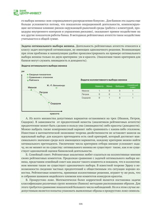 106
го выбора жениха» или «справедливого распределения бонусов». Для банков эта задача еще
больше усложняется потому, что показатели операционной деятельности, компенсирую-
щие негативное влияние рисков окружающей рыночной среды (работа с клиентурой, про-
цедуры внутреннего контроля и управления рисками), оказывают прямое воздействие на
все другие показатели работы банка. В методиках рейтинговых агентств такое воздействие
учитывается в общей сумме.
Задача оптимального выбора жениха. Деятельность рейтинговых агентств относится к
классу задач векторной оптимизации, не имеющих однозначного решения. Возникающие
при этом проблемы и манипуляции удобно проиллюстрировать на примере оптимального
выбора жениха только по двум критериям: ум и красота. (Аналогами таких критериев для
банков могут служить ликвидность и доходность).
Задача оптимального выбора жениха
Задача коллективного выбора жениха
ум
красота
Сводные показатели
Сравнение с эталоном
Рейтинги
Ж.-П. Бельмондо
Иванов
Петров
Сидоров
Невеста Мама Бабушка
Семейный
совет
Иванов 1 0 0 1
Петров 0 0 1 1
Сидоров 0 1 0 1
А. Из всего множества допустимых вариантов остановимся на трех (Иванов, Петров,
Сидоров). В зависимости от предпочтений невесты (аналитиков рейтинговых агентств)
предпочтение может быть сделано в пользу ума (ликвидности) либо красоты (доходности).
Можно выбрать также компромиссный вариант либо сравнивать с каким-либо эталоном.
Известная в математической экономике теорема двойственности не оставляет шансов на
идеальный выбор: для каждого претендента есть свой критерий, который достигает мак-
симального значения среди всех имеющихся вариантов, каждому критерию можно найти
оптимального претендента. Увеличение числа критериев отбора внешне усложняет зада-
чу, но не меняет ее по существу: оптимального жениха не существует также, как и не суще-
ствует однозначной оценки банковской деятельности.
Б. Семейный совет. Рейтинговые аналитики любят ссылаться на коллективные мнения
своих рейтинговых комитетов. Продолжая сравнение с задачей оптимального выбора же-
ниха, представим семейный совет как аналог такого комитета и покажем, что в коллектив-
ном мнении также не существует однозначного выбора. В известной теореме Эрроу о не-
возможности сведения частных предпочтений к общественным эта ситуация хорошо из-
вестна. Рейтинговые комитеты, принимая коллективные решения, играют ту же роль, что
и собрания шаманов индейского племени или комитетов конкурсов красоты.
В. Прокрустово ложе. Математически более корректной является постановка задачи
классификации различных групп женихов (банков) методами распознавания образов. Для
этого требуется сравнение показателей большого числа наблюдений. Но и в этом случае не-
допустимым является попытка упаковать выявленные образы в прокрустово ложе символь-
 