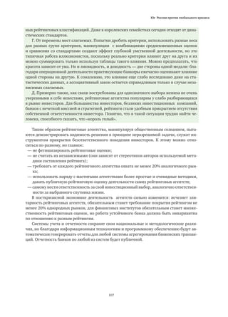 Юг России против глобального кризиса
107
ных рейтинговых классификаций. Даже в королевских семействах сегодня отходят от дина-
стических стандартов.
Г. От перемены мест слагаемых. Попытки дробить критерии, использовать разные веса
для разных групп критериев, манипуляции с комбинациями средневзвешенных оценок
и сравнения со стандартами создают эффект глубокой умственной деятельности, но это
типичная работа иллюзионистов, поскольку реально критерии влияют друг на друга и их
можно суммировать только используя таблицы такого влияния. Можно предполагать, что
красота зависит от ума. Но и ликвидность, и доходность — две стороны одной медали: бла-
годаря операционной деятельности практикующие банкиры ежечасно оценивают влияние
одной стороны на другую. К сожалению, это влияние еще слабо исследовано даже на ста-
тистических данных, а ассоциативный закон остается справедливым только в случае неза-
висимых слагаемых.
Д. Примерно также, как свахи востребованы для однозначного выбора жениха не очень
уверенными в себе невестами, рейтинговые агентства популярны у слабо разбирающихся
в рынке инвесторов. Для большинства инвесторов, безликих инвестиционных компаний,
банков с нечеткой миссией и стратегией, рейтинги стали удобным прикрытием отсутствия
собственной ответственности инвестора. Понятно, что в такой ситуации трудно найти че-
ловека, способного сказать, что «король голый».
Таким образом рейтинговые агентства, манипулируя общественным сознанием, пыта-
ются демонстрировать видимость решения в принципе неразрешимой задачи, служат ин-
струментом прикрытия безответственного поведения инвесторов. К этому можно отно-
ситься по-разному, но главное:
— не фетишизировать рейтинговые оценки;
— не считать их независимыми (они зависят от стереотипов авторов используемой мето-
	 дики составления рейтинга);
— требовать от каждого рейтингового агентства охвата не менее 20% аналогичного рын-
	 ка;
— использовать наряду с маститыми агентствами более простые и очевидные методики,
	 давать публичную рейтинговую оценку деятельности самих рейтинговых агентств;
— самому нести ответственность за свой инвестиционный выбор, аналогично ответствен-
	 ности за выбранного спутника жизни.
В посткризисной экономике деятельность агентств сильно изменится: исчезнет эли-
тарность рейтинговых агентств, обязательным станет требование покрытия рейтингом не
менее 20% однородных рынков, для финансовых институтов обязательным станет множе-
ственность рейтинговых оценок, но работа устойчивого банка должна быть инвариантна
по отношению к разным рейтингам.
Системы учета и отчетности сохранят свои национальные и методологические разли-
чия, но благодаря информационным технологиям и программному обеспечению будут ав-
томатически генерировать отчеты для любой системы агрегирования банковских транзак-
ций. Отчетность банков по любой из систем будет публичной.
 