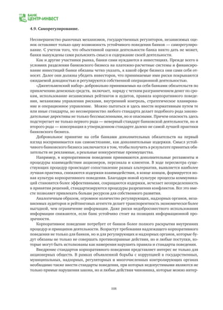 108
4.9. Саморегулирование.
Несовершенство рыночных механизмов, государственных регуляторов, независимых оце-
нок оставляют только одну возможность устойчивого поведения банков — саморегулиро-
вание. С учетом того, что объективной оценки деятельности банка никто дать не может,
банки вынуждены сами разъяснять смысл и содержание своей деятельности.
Как и другие участники рынка, банки сами нуждаются в инвестициях. Прежде всего в
условиях разделения банковского бизнеса на платежно-расчетные системы и финансиро-
вание инвестиций банки обязаны четко указать, к какой сфере бизнеса они сами себя от-
носят. Далее они должны убедить инвесторов, что принимаемые ими риски покрываются
ожидаемой доходностью и регулируются собственной операционной деятельностью.
«Джентльменский набор» добровольно принимаемых на себя банками обязательств по
привлечению денежных средств, включает, наряду с четким разграничением денег по сро-
кам, использование независимых рейтингов и аудитов, правила корпоративного поведе-
ния, механизмы управления рисками, внутренний контроль, стратегическое планирова-
ние и операционное управление. Можно пытаться и здесь ввести нормативным путем те
или иные стандарты, но несовершенство любого стандарта делает подобного рода законо-
дательные директивы не только бессмысленными, но и опасными. Причем опасность здесь
подстерегает не только первого рода — неверный стандарт банковской деятельности, но и
второго рода — консервация в утвержденном стандарте далеко не самой лучшей практики
банковского бизнеса.
Добровольное принятие на себя банками дополнительных обязательств на первый
взгляд воспринимается как самоистязание, как дополнительные издержки. Смысл устой-
чивого банковского бизнеса заключается в том, чтобы получить в результате принятых обя-
зательств не рекламные, а реальные конкурентные преимущества.
Например, в корпоративном поведении принимаются дополнительные регламенты и
процедуры взаимодействия акционеров, персонала и клиентов. В ходе пересмотра суще-
ствующих процедур происходит сопоставление разных альтернатив, выявляется наиболее
лучшая практика, снижаются издержки взаимодействия, в конце концов, формируется но-
вая культура корпоративного поведения. Благодаря новой культуре процессы коммуника-
ций становятся более эффективными, сокращаются издержки, исчезает неопределенность
в принятии решений, стандартизируются процедуры разрешения конфликтов. Все это вме-
сте позволяет привлекать больше ресурсов для собственного развития.
Аналогичным образом, огромное количество регулирующих, надзорных органов, неза-
висимых аудиторов и рейтинговых агентств делает транспорентность экономически более
выгодной, чем ограничение информации. Даже риски недобросовестного использования
информации снижаются, если банк устойчиво стоит на позициях информационной про-
зрачности.
Корпоративное поведение потребует от банков более полного раскрытия внутренних
процедур и принципов деятельности. Возрастут требования надлежащего корпоративного
поведения не только для банков, но и для регулирующих и надзорных органов, которые бу-
дут обязаны не только не совершать противоправные действия, но и любые поступки, ко-
торые могут быть истолкованы как намерения нарушить правила и стандарты поведения.
Внедрение стандартов корпоративного поведения представляет интерес не только для
акционерных обществ. В рамках объявленной борьбы с коррупцией в государственных,
муниципальных, надзорных, регуляторных и многочисленных контролирующих органах
необходимо также ввести стандарты поведения, при которых недопустимыми являются не
только прямые нарушения закона, но и любые действия чиновника, которые можно интер-
 