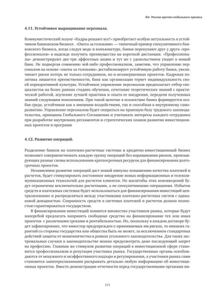 Юг России против глобального кризиса
111
4.11. Устойчивое выращивание персонала.
Коммунистический лозунг «Кадры решают все!» приобретает особую актуальность в устой-
чивом банковском бизнесе. «Охота за головами» — типичный пример спекулятивного бан-
ковского бизнеса, когда следуя моде и конъюнктуре, банки перекупают друг у друга «про-
фессионалов» в надежде получить преимущества на короткой дистанции. «Профессиона-
лы» демонстрируют две-три эффектных акции и тут же с удовольствием уходят в новый
банк. Не подвергая сомнению чей-либо профессионализм, заметим, что управление пер-
соналом на основе «охоты за головами» дестабилизирует устойчивую работу банка, увели-
чивает риски потерь не только сотрудников, но и незавершенных проектов. Кадровая по-
литика лишается преемственности, банк как организация теряет индивидуальность сво-
ей корпоративной культуры. Устойчивое управление персоналом предполагает отбор спе-
циалистов на более ранних стадиях обучения, сочетание теоретических знаний с практи-
ческой работой, изучение лучшей практики и опыта ее внедрения, передачи полученных
знаний следующим поколениям. При такой цепочке в коллективе банка формируется осо-
бая среда, устойчивая как к внешним воздействиям, так и способная к внутреннему само-
развитию. Управление персоналом будет опираться на правовую базу трудового законода-
тельства, принципы Глобального Соглашения и учитывать интересы каждого сотрудника
при разработке внутренних регламентов и стратегических планов развития инвестицион-
ных проектов и программ
4.12. Развитие операций.
Разделение банков на платежно-расчетные системы и кредитно-инвестиционный бизнес
позволяет совершенствовать каждую группу операций без наращивания рисков, провоци-
рующих разные схемы использования краткосрочных ресурсов для финансирования долго-
срочных проектов.
Независимое развитие операций даст новый импульс повышению качества платежей и
расчетов, будет стимулировать постоянное внедрение новых информационных и телеком-
муникационных технологий для расчетов клиентов. Но масштабы этих нововведений бу-
дут ограничены исключительно расчетными, а не спекулятивными операциями. Избыток
средств в платежных системах будет использоваться для финансирования инвестиций цен-
трализованно и распределяться между участниками платежно-расчетных систем с одина-
ковой доходностью. Сохранность средств в системах платежей и расчетов должна полно-
стью гарантироваться государством.
В финансировании инвестиций появится множество участников рынка, которые будут
наперебой предлагать направить свободные средства на финансирование тех или иных
проектов с различными сроками и рентабельностью. Но, поскольку в каждом договоре бу-
дет зафиксировано, что инвестор предупрежден о принимаемых им рисках, то никаких га-
рантий со стороны государства или общества быть не может, за исключением стандартных
действий защиты от мошенничества в рамках уголовного законодательства. Для таких экс-
тремальных случаев в законодательстве можно предусмотреть даже последующий запрет
на профессию. Главным же стимулом развития операций в инвестиционной сфере стано-
вится профессионализм и репутация участника рынка. Государственные органы освобож-
даются от ненужного и неэффективного надзора и регулирования, а участники рынка сами
становятся заинтересованными раскрывать детально любую информацию об инвестици-
онных проектах. Вместо демонстрации отчетности перед государственными органами ин-
 