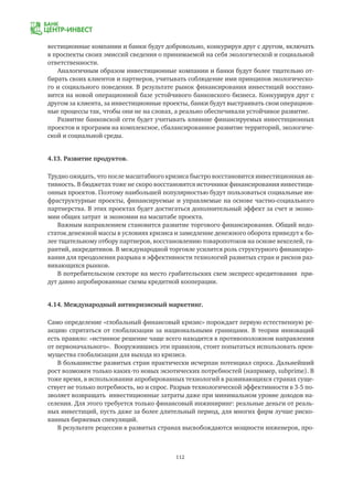 112
вестиционные компании и банки будут добровольно, конкурируя друг с другом, включать
в проспекты своих эмиссий сведения о принимаемой на себя экологической и социальной
ответственности.
Аналогичным образом инвестиционные компании и банки будут более тщательно от-
бирать своих клиентов и партнеров, учитывать соблюдение ими принципов экологическо-
го и социального поведения. В результате рынок финансирования инвестиций восстано-
вится на новой операционной базе устойчивого банковского бизнеса. Конкурируя друг с
другом за клиента, за инвестиционные проекты, банки будут выстраивать свои операцион-
ные процессы так, чтобы они не на словах, а реально обеспечивали устойчивое развитие.
Развитие банковской сети будет учитывать влияние финансируемых инвестиционных
проектов и программ на комплексное, сбалансированное развитие территорий, экологиче-
ской и социальной среды.
4.13. Развитие продуктов.
Трудно ожидать, что после масштабного кризиса быстро восстановится инвестиционная ак-
тивность. В бюджетах тоже не скоро восстановятся источники финансирования инвестици-
онных проектов. Поэтому наибольшей популярностью будут пользоваться социальные ин-
фраструктурные проекты, финансируемые и управляемые на основе частно-социального
партнерства. В этих проектах будет достигаться дополнительный эффект за счет и эконо-
мии общих затрат и экономии на масштабе проекта.
Важным направлением становится развитие торгового финансирования. Общий недо-
статок денежной массы в условиях кризиса и замедление денежного оборота приведут к бо-
лее тщательному отбору партнеров, восстановлению товаропотоков на основе векселей, га-
рантий, аккредитивов. В международной торговле усилится роль структурного финансиро-
вания для преодоления разрыва в эффективности технологий развитых стран и рисков раз-
вивающихся рынков.
В потребительском секторе на место грабительских схем экспресс-кредитования при-
дут давно апробированные схемы кредитной кооперации.
4.14. Международный антикризисный маркетинг.
Само определение «глобальный финансовый кризис» порождает первую естественную ре-
акцию спрятаться от глобализации за национальными границами. В теории инноваций
есть правило: «истинное решение чаще всего находится в противоположном направлении
от первоначального». Вооружившись эти правилом, стоит попытаться использовать преи-
мущества глобализации для выхода из кризиса.
В большинстве развитых стран практически исчерпан потенциал спроса. Дальнейший
рост возможен только каких-то новых экзотических потребностей (например, subprime). В
тоже время, в использовании апробированных технологий в развивающихся странах суще-
ствует не только потребность, но и спрос. Разрыв технологической эффективности в 3-5 по-
зволяет возвращать инвестиционные затраты даже при минимальном уровне доходов на-
селения. Для этого требуется только финансовый инжиниринг: реальные деньги от реаль-
ных инвестиций, пусть даже за более длительный период, для многих фирм лучше риско-
ванных биржевых спекуляций.
В результате рецессии в развитых странах высвобождаются мощности инженеров, про-
 
