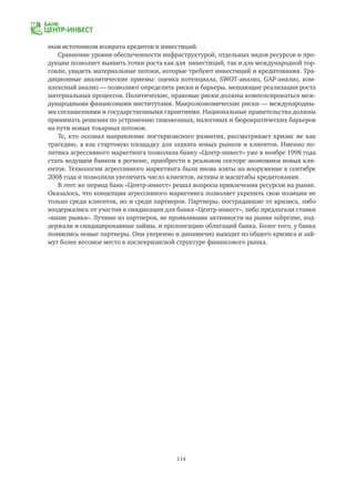 114
ным источником возврата кредитов и инвестиций.
Сравнение уровня обеспеченности инфраструктурой, отдельных видов ресурсов и про-
дукции позволяет выявить точки роста как для инвестиций, так и для международной тор-
говли, увидеть материальные потоки, которые требуют инвестиций и кредитования. Тра-
диционные аналитические приемы: оценка потенциала, SWOT-анализ, GAP-анализ, ком-
плексный анализ — позволяют определить риски и барьеры, мешающие реализации роста
материальных процессов. Политические, правовые риски должны компенсироваться меж-
дународными финансовыми институтами. Макроэкономические риски — международны-
ми соглашениями и государственными гарантиями. Национальные правительства должны
принимать решения по устранению таможенных, налоговых и бюрократических барьеров
на пути новых товарных потоков.
Те, кто осознал направление посткризисного развития, рассматривает кризис не как
трагедию, а как стартовую площадку для захвата новых рынков и клиентов. Именно по-
литика агрессивного маркетинга позволила банку «Центр-инвест» уже в ноябре 1998 года
стать ведущим банком в регионе, приобрести в реальном секторе экономики новых кли-
ентов. Технологии агрессивного маркетинга были вновь взяты на вооружение в сентябре
2008 года и позволили увеличить число клиентов, активы и масштабы кредитования.
В этот же период банк «Центр-инвест» решал вопросы привлечения ресурсов на рынке.
Оказалось, что концепция агрессивного маркетинга позволяет укрепить свои позиции не
только среди клиентов, но и среди партнеров. Партнеры, пострадавшие от кризиса, либо
воздержались от участия в синдикации для банка «Центр-инвест», либо предлагали ставки
«выше рынка». Лучшие из партнеров, не проявлявшие активности на рынке subprime, под-
держали и синдицированные займы, и пролонгацию облигаций банка. Более того, у банка
появились новые партнеры. Они уверенно и динамично выходят из общего кризиса и зай-
мут более весомое место в послекризисной структуре финансового рынка.
 