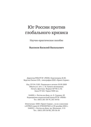 Юг России против
глобального кризиса
Научно-практическое пособие
Высоков Василий Васильевич
Директор РИЦ РГЭУ «РИНХ» Короченцева Ж.Ю.
Верстка Пасько Е.Ю., типография ООО «Принт-Сервис»
Изд. №134/1185. Подписано к печати 10.09.2009
Объем усл. печ. л. 16. Бумага мелованная.
Печать офсетная. Формат 60*90 (1/8)
Заказ № 610. Тираж 5000 экз.
344002, г. Ростов-на-Дону, ул. Б. Садовая, 69
Редакционно-издательский центр РГЭУ «РИНХ»
Тел. (863) 261-38-70, 261-38-02
Отпечатано: ООО «Принт-Сервис», св-во о внесении
в ЕГРЮЛ серия 61 №003007663 от 09 декабря 2002 г.
344019, г. Ростов-на-Дону, пр. Шолохова, 11 Б
Тел.: (863) 295-56-08, 295-56-38
 