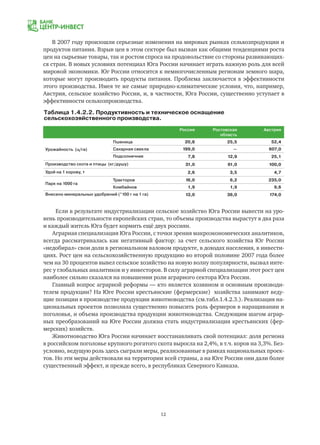 12
Россия Ростовская
область
Австрия
Урожайность (ц/га)
Пшеница 20,8 25,5 52,4
Сахарная свекла 199,0 — 607,0
Подсолнечник 7,8 12,9 25,1
Производство скота и птицы (кг/душу) 31,0 61,0 100,0
Удой на 1 корову, т 2,6 3,5 4,7
Парк на 1000 га
Тракторов 16,0 6,2 235,0
Комбайнов 1,9 1,9 9,6
Внесено минеральных удобрений (*100 г на 1 га) 13,0 36,0 174,0
Таблица 1.4.2.2. Продуктивность и техническое оснащение
сельскохозяйственного производства.
Если в результате индустриализации сельское хозяйство Юга России вывести на уро-
вень производительности европейских стран, то объемы производства вырастут в два раза
и каждый житель Юга будет кормить ещё двух россиян.
Аграрная специализация Юга России, с точки зрения макроэкономических аналитиков,
всегда рассматривалась как негативный фактор: за счет сельского хозяйства Юг России
«недобирал» свои доли в региональном валовом продукте, в доходах населения, в инвести-
циях. Рост цен на сельскохозяйственную продукцию во второй половине 2007 года более
чем на 30 процентов вывел сельское хозяйство на новую волну популярности, вызвал инте-
рес у глобальных аналитиков и у инвесторов. В силу аграрной специализации этот рост цен
наиболее сильно сказался на повышении роли аграрного сектора Юга России.
Главный вопрос аграрной реформы — кто является хозяином и основным производи-
телем продукции? На Юге России крестьянские (фермерские) хозяйства занимают веду-
щие позиции в производстве продукции животноводства (см.табл.1.4.2.3.). Реализация на-
циональных проектов позволила существенно повысить роль фермеров в наращивании и
поголовья, и объема производства продукции животноводства. Следующим шагом аграр-
ных преобразований на Юге России должна стать индустриализация крестьянских (фер-
мерских) хозяйств.
Животноводство Юга России начинает восстанавливать свой потенциал: доля региона
в российском поголовье крупного рогатого скота выросла на 2,4%, в т.ч. коров на 3,3%. Без-
условно, ведущую роль здесь сыграли меры, реализованные в рамках национальных проек-
тов. Но эти меры действовали на территории всей страны, а на Юге России они дали более
существенный эффект, и прежде всего, в республиках Северного Кавказа.
В 2007 году произошли серьезные изменения на мировых рынках сельхозпродукции и
продуктов питания. Взрыв цен в этом секторе был вызван как общими тенденциями роста
цен на сырьевые товары, так и ростом спроса на продовольствие со стороны развивающих-
ся стран. В новых условиях потенциал Юга России начинает играть важную роль для всей
мировой экономики. Юг России относится к немногочисленным регионам земного шара,
которые могут производить продукты питания. Проблема заключается в эффективности
этого производства. Имея те же самые природно-климатические условия, что, например,
Австрия, сельское хозяйство России, и, в частности, Юга России, существенно уступает в
эффективности сельхозпроизводства.
 