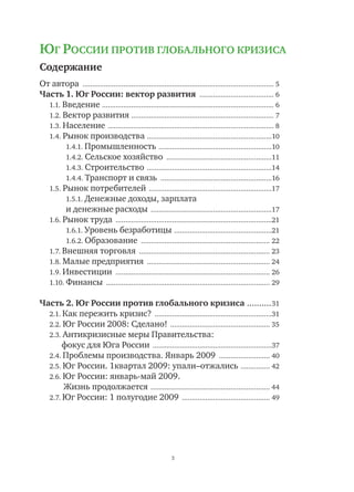 3
Содержание
От автора ................................................................................................... 5
Часть 1. Юг России: вектор развития ....................................... 6
1.1. Введение ......................................................................................... 6
1.2. Вектор развития .......................................................................... 7
1.3. Население ...................................................................................... 8
1.4. Рынок производства .................................................................10
1.4.1. Промышленность ...........................................................10
1.4.2. Сельское хозяйство .......................................................11
1.4.3. Строительство .................................................................14
1.4.4. Транспорт и связь ..........................................................16
1.5. Рынок потребителей ................................................................17
1.5.1. Денежные доходы, зарплата
и денежные расходы ...............................................................17
1.6. Рынок труда .................................................................................21
1.6.1. Уровень безработицы ...................................................21
1.6.2. Образование ................................................................... 22
1.7. Внешняя торговля .................................................................... 23
1.8. Малые предприятия ................................................................ 24
1.9. Инвестиции ................................................................................ 26
1.10. Финансы ..................................................................................... 29
Часть 2. Юг России против глобального кризиса ...........31
2.1. Как пережить кризис? .............................................................31
2.2. Юг России 2008: Сделано! .................................................... 35
2.3. Антикризисные меры Правительства:
	 фокус для Юга России ..............................................................37
2.4. Проблемы производства. Январь 2009 ........................... 40
2.5. Юг России. 1квартал 2009: упали–отжались ................ 42
2.6. Юг России: январь-май 2009.
Жизнь продолжается .............................................................. 44
2.7. Юг России: 1 полугодие 2009 .............................................. 49
ЮГ РОССИИ ПРОТИВ ГЛОБАЛЬНОГО КРИЗИСА
 