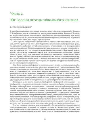 Юг России против глобального кризиса
31
Часть 2.
Юг России против глобального кризиса.
2.1. Как пережить кризис?
В последнее время самым популярным остается вопрос «Как пережить кризис?». Вариант
№1 предлагает полную релаксацию до наступления лучших времен. Вариант №2 требу-
ет напряженной работы по управлению ликвидностью, мониторингу рынков, пересмотру
планов и проектов, построению нового бизнеса на новых рынках, что позволит со временем
присоединиться к тем, кто выбрал первый вариант.
Слово «кризис» всегда несет на себе негативный оттенок, хотя означает всего лишь «рез-
кий, крутой перелом в чем-либо». Если бы развитие шло независимо от окружающей среды,
то мы могли бы наблюдать случай воспроизводства в чистом виде: рост пропорционален
достигнутому уровню. Но поскольку разные ресурсы развиваются разными темпами, то чи-
стое воспроизводство с постоянным темпом роста ограничивается. Позитивный момент
кризиса состоит в том, что именно посредством кризиса экономика преодолевает ограни-
ченность одних ресурсов и производит их замену другими для восстановления воспроиз-
водства. Правда, такое воспроизводство начинает носить несколько цикличный характер,
но каждое замедление темпов роста — это всего лишь сигнал для смены модели развития.
Тот, кто первым найдет вариант такой модели, тот получит конкурентные преимущества,
но уже в новых рыночных условиях.
Если брать современный кризис, то после лопнувшего пузыря виртуальных ценных бу-
маг сократилась не только денежная масса, но и доверие между участниками рынка. В ре-
зультате резкого падения денежного оборота масса товаров должна найти новую точку рав-
новесия. Дискомфорт участников рынка в кризисной ситуации связан лишь с тем, что на
ранней стадии трудно определить, для каких товаров будут быстрее падать объемы произ-
водства, а для каких — цены. Тот, кто первым угадает движение цен и товаров, тоже полу-
чит конкурентные преимущества. Кстати, те банки, которые первыми восстановят доверие
друг к другу, также получат конкурентные, а не административные преимущества.
В последнее время многие правительства боролись с инфляцией, хотя инфляция — не
злой умысел, а отражение накопившихся проблем в экономике. Кризис принесет утешение
борцам с инфляцией: цены на товары начнут снижаться, на смену инфляции придет деф-
ляция, но счастье будет неполным, т.к. снизится и цена товара — рабочая сила. Снижение
доходов населения волнами дойдет до самых доходных игроков на рынке: бюджета и по-
ставщиков нефти и газа. Общее сокращение спроса приведет к структурным изменениям:
спрос на недвижимость переориентируется на товары длительного пользования, спрос на
товары длительного пользования перестроится на продукты первой необходимости, а вну-
три этой группы продуктов повысится спрос на более дешевые сегменты. Тот, кто первым
найдет способ предложить рынку более дешевые варианты товаров и услуг в каждой груп-
пе, также получит конкурентные преимущества в новой, посткризисной экономике.
Если все сказанное «примерить» к экономике Юга России, то можно уверенно сказать,
что фундаментальных оснований для кризиса в регионе нет, кроме нашей лени и глупо-
сти. Относительно бедное население — средние денежные доходы южан на 30% ниже, чем
у россиян — не могло активно играть на рынке акций и, соответственно, не понесло суще-
 