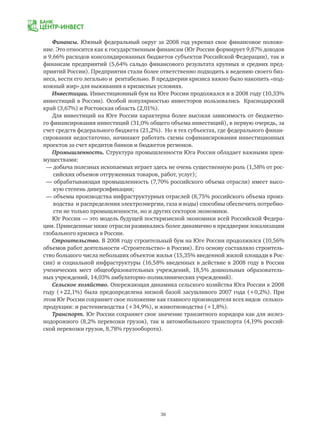 36
Финансы. Южный федеральный округ за 2008 год укрепил свое финансовое положе-
ние. Это относится как к государственным финансам (Юг России формирует 9,87% доходов
и 9,66% расходов консолидированных бюджетов субъектов Российской Федерации), так и
финансам предприятий (5,64% сальдо финансового результата крупных и средних пред-
приятий России). Предприятия стали более ответственно подходить к ведению своего биз-
неса, вести его легально и рентабельно. В преддверии кризиса важно было накопить «под-
кожный жир» для выживания в кризисных условиях.
Инвестиции. Инвестиционный бум на Юге России продолжался и в 2008 году (10,33%
инвестиций в России). Особой популярностью инвесторов пользовались Краснодарский
край (3,67%) и Ростовская область (2,01%).
Для инвестиций на Юге России характерна более высокая зависимость от бюджетно-
го финансирования инвестиций (31,0% общего объема инвестиций), в первую очередь, за
счет средств федерального бюджета (21,2%). Но в тех субъектах, где федерального финан-
сирования недостаточно, начинают работать схемы софинансирования инвестиционных
проектов за счет кредитов банков и бюджетов регионов.
Промышленность. Структура промышленности Юга России обладает важными преи-
муществами:
— добыча полезных ископаемых играет здесь не очень существенную роль (1,58% от рос-
	 сийских объемов отгруженных товаров, работ, услуг);
— обрабатывающая промышленность (7,70% российского объема отрасли) имеет высо-
	 кую степень диверсификации;
— объемы производства инфраструктурных отраслей (8,75% российского объема произ-
	 водства и распределения электроэнергии, газа и воды) способны обеспечить потребно-
	 сти не только промышленности, но и других секторов экономики.
Юг России — это модель будущей посткризисной экономики всей Российской Федера-
ции. Приведенные ниже отрасли развивались более динамично в преддверии локализации
глобального кризиса в России.
Строительство. В 2008 году строительный бум на Юге России продолжился (10,56%
объемов работ деятельности «Строительство» в России). Его основу составляло строитель-
ство большого числа небольших объектов жилья (15,35% введенной жилой площади в Рос-
сии) и социальной инфраструктуры (16,58% введенных в действие в 2008 году в России
ученических мест общеобразовательных учреждений, 18,5% дошкольных образователь-
ных учреждений, 14,03% амбулаторно-поликлинических учреждений).
Сельское хозяйство. Опережающая динамика сельского хозяйства Юга России в 2008
году (+22,1%) была предопределена низкой базой засушливого 2007 года (+0,2%). При
этом Юг России сохраняет свое положение как главного производителя всех видов сельхоз-
продукции: и растениеводства (+34,9%), и животноводства (+1,8%).
Транспорт. Юг России сохраняет свое значение транзитного коридора как для желез-
нодорожного (8,2% перевозки грузов), так и автомобильного транспорта (4,19% россий-
ской перевозки грузов, 8,78% грузооборота).
 