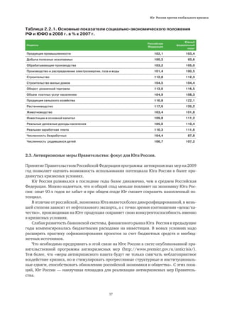 Юг России против глобального кризиса
37
Индексы
Российская
Федерация
Южный
федеральный
округ
Продукция промышленности 102,1 103,4
Добыча полезных ископаемых 100,2 93,6
Обрабатывающие производства 103,2 105,0
Производство и распределение электроэнергии, газа и воды 101,4 100,5
Строительство 112,8 112,3
Строительство жилых домов 104,5 104,4
Оборот розничной торговли 113,0 116,5
Объем платных услуг населению 104,9 108,3
Продукция сельского хозяйства 110,8 122,1
Растениеводство 117,6 135,2
Животноводство 103,4 101,8
Инвестиции в основной капитал 109,8 111,2
Реальные денежные доходы населения 105,0 110,4
Реальная заработная плата 110,3 111,6
Численность безработных 104,4 87,8
Численность родившихся детей 106,7 107,2
Таблица 2.2.1. Основные показатели социально-экономического положения
РФ и ЮФО в 2008 г. в % к 2007 г.
2.3. Антикризисные меры Правительства: фокус для Юга России.
Принятие Правительством Российской Федерации программы антикризисных мер на 2009
год позволяет оценить возможность использования потенциала Юга России в более про-
двинутых кризисных условиях.
Юг России развивался в последние годы более динамично, чем в среднем Российская
Федерация. Можно надеяться, что и общий спад меньше повлияет на экономику Юга Рос-
сии: опыт 90-х годов не забыт и при общем спаде Юг сможет сохранить накопленный по-
тенциал.
В отличие от российской, экономика Юга является более диверсифицированной, в мень-
шей степени зависит от нефтегазового экспорта, а с точки зрения соотношения «цены/ка-
чество», производимая на Юге продукция сохраняет свою конкурентоспособность именно
в кризисных условиях.
Слабая развитость банковской системы, финансового рынка Юга России в предыдущие
годы компенсировалась бюджетными расходами на инвестиции. В новых условиях надо
расширять практику софинансирования проектов за счет бюджетных средств и внебюд-
жетных источников.
Что необходимо предпринять в этой связи на Юге России в свете опубликованной пра-
вительственной программы антикризисных мер (http://www.premier.gov.ru/anticrisis/).
Тем более, что «меры антикризисного пакета будут не только смягчать неблагоприятное
воздействие кризиса, но и стимулировать прогрессивные структурные и институциональ-
ные сдвиги, способствовать обновлению российской экономики и общества». С этих пози-
ций, Юг России — наилучшая площадка для реализации антикризисных мер Правитель-
ства.
 
