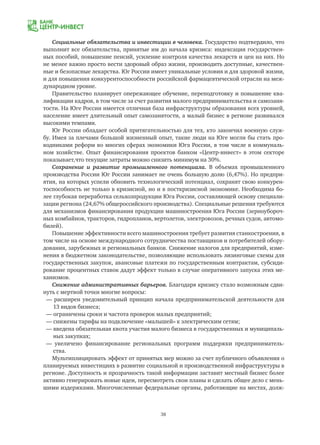 38
Социальные обязательства и инвестиции в человека. Государство подтвердило, что
выполнит все обязательства, принятые им до начала кризиса: индексация государствен-
ных пособий, повышение пенсий, усиление контроля качества лекарств и цен на них. Но
не менее важно просто вести здоровый образ жизни, производить доступные, качествен-
ные и безопасные лекарства. Юг России имеет уникальные условия и для здоровой жизни,
и для повышения конкурентоспособности российской фармацевтической отрасли на меж-
дународном уровне.
Правительство планирует опережающее обучение, переподготовку и повышение ква-
лификации кадров, в том числе за счет развития малого предпринимательства и самозаня-
тости. На Юге России имеется отличная база инфраструктуры образования всех уровней,
население имеет длительный опыт самозанятости, а малый бизнес в регионе развивался
высокими темпами.
Юг России обладает особой притягательностью для тех, кто закончил военную служ-
бу. Имея за плечами большой жизненный опыт, такие люди на Юге могли бы стать про-
водниками реформ во многих сферах экономики Юга России, в том числе в коммуналь-
ном хозяйстве. Опыт финансирования проектов банком «Центр-инвест» в этом секторе
показывает,что текущие затраты можно снизить минимум на 30%.
Сохранение и развитие промышленного потенциала. В объемах промышленного
производства России Юг России занимает не очень большую долю (6,47%). Но предпри-
ятия, на которых успели обновить технологический потенциал, сохранят свою конкурен-
тоспособность не только в кризисной, но и в посткризисной экономике. Необходима бо-
лее глубокая переработка сельхозпродукции Юга России, составляющей основу специали-
зации региона (24,67% общероссийского производства). Специальные решения требуются
для механизмов финансирования продукции машиностроения Юга России (зерноубороч-
ных комбайнов, тракторов, гидропланов, вертолетов, электровозов, речных судов, автомо-
билей).
Повышение эффективности всего машиностроения требует развития станкостроения, в
том числе на основе международного сотрудничества поставщиков и потребителей обору-
дования, зарубежных и региональных банков. Снижение налогов для предприятий, изме-
нения в бюджетном законодательстве, позволяющие использовать лизинговые схемы для
государственных закупок, авансовые платежи по государственным контрактам, субсиди-
рование процентных ставок дадут эффект только в случае оперативного запуска этих ме-
ханизмов.
Снижение административных барьеров. Благодаря кризису стало возможным сдви-
нуть с мертвой точки многие вопросы:
— расширен уведомительный принцип начала предпринимательской деятельности для
	 13 видов бизнеса;
— ограничены сроки и частота проверок малых предприятий;
— снижены тарифы на подключение «малышей» к электрическим сетям;
— введена обязательная квота участия малого бизнеса в государственных и муниципаль-
	 ных закупках;
— увеличено финансирование региональных программ поддержки предприниматель-
	 ства.
Мультиплицировать эффект от принятых мер можно за счет публичного объявления о
планируемых инвестициях в развитие социальной и производственной инфраструктуры в
регионе. Доступность и прозрачность такой информации заставит местный бизнес более
активно генерировать новые идеи, пересмотреть свои планы и сделать общее дело с мень-
шими издержками. Многочисленные федеральные органы, работающие на местах, долж-
 