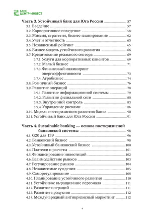 4
Часть 3. Устойчивый банк для Юга России .......................... 57
3.1. Введение ....................................................................................... 57
3.2. Корпоративное поведение ................................................... 58
3.3. Миссия, стратегия, бизнес-планирование ..................... 62
3.4. Учет и отчетность ..................................................................... 65
3.5. Независимый рейтинг ........................................................... 65
3.6. Бизнес-модель устойчивого развития ............................. 66
3.7. Кредитование реального сектора ...................................... 69
3.7.1. Услуги для корпоративных клиентов ................... 69
3.7.2. Малый бизнес ................................................................. 71
3.7.3. Финансовый инжиниринг
энергоэффективности .......................................................73
3.7.4. Агробизнес ........................................................................74
3.8. Розничный бизнес .....................................................................76
3.9. Развитие операций ...................................................................78
3.9.1. Развитие информационной системы .................... 79
3.9.2. Развитие филиальной сети ....................................... 80
3.9.3. Внутренний контроль ................................................. 83
3.9.4. Управление рисками ................................................... 86
3.10. Модель посткризисного развития банка ...................... 90
3.11. Устойчивый банк для Юга России ....................................91
Часть 4. Sustainable banking — основа посткризисной
банковской системы ..................................................... 96
4.1. G20 для 139 ................................................................................. 96
4.2. Банковский бизнес .................................................................. 98
4.3. Устойчивый банковский бизнес .......................................100
4.4. Платежи и расчеты .................................................................101
4.5. Финансирование инвестиций ............................................102
4.6. Взаимодействие рынков .......................................................103
4.7. Регулирование рынков ..........................................................104
4.8. Независимые суждения ........................................................105
4.9. Саморегулирование ...............................................................108
4.10. Планирование устойчивого развития ..........................110
4.11. Устойчивое выращивание персонала ...........................111
4.12. Развитие операций ...............................................................111
4.13. Развитие продуктов ..............................................................112
4.14. Международный антикризисный маркетинг ............112
 