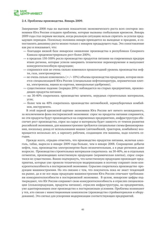 40
2.4. Проблемы производства. Январь 2009.
Завершение 2008 года на высоких показателях экономического роста всех секторов эко-
номики Юга России сгладило проблемы, которые вызваны глобальным кризисом. Январь
2009 года стал первым месяцем, когда реальную ситуацию нельзя спрятать за успехи пред-
ыдущих периодов. Поскольку половина января приходится на выходные и праздник, и со-
поставлять динамику роста можно только с январем предыдущего года. Это сопоставление
как раз и показывает, что:
— благодаря низкой базе январское оживление производства в республиках Северного
	 Кавказа продемонстрировало рост более 200%;
— в пределах 150-100% росло производство продуктов питания на современных предпри
	 ятиях региона, которые успели завершить техническое перевооружение и выпускают
	 конкурентоспособную продукцию;
— сохранился или не очень сильно изменился прошлогодний уровень производства неф-
	 ти, газа, электроэнергии;
— не очень сильно изменились (+/– 10%) объемы производства продукции, которая явля-
	 ется специализацией Юга России (специальная нефтеаппаратура, керамическая плит-
	 ка, электровозы, ящики из картона, минеральные удобрения);
— существенное падение (порядка 20%) наблюдается на старых предприятиях, произво-
	 дящих продукты питания;
— на 30-40% сократилось производство цемента, нерудных строительных материалов,
	 угля;
— более чем на 40% сократилось производство автомобилей, зерноуборочных комбай-
	 нов, инструмента.
В этой первой кризисной картине экономики Юга России нет ничего неожиданного,
за исключением фона посткризисной экономики: спрос на продукты питания сохранится,
но эти продукты будут производиться на современных предприятиях, инфраструктура обе-
спечит рост производства, спрос на сырье и материалы будет зависеть от темпов развития
российской экономики, для машиностроения требуются специальные схемы финансирова-
ния, поскольку доход от использования машин (автомобилей, тракторов, комбайнов) воз-
вращается несколько лет, а зарплату рабочим, создающим эти машины, надо платить се-
годня.
Прежде всего, отрадно отметить, что производство продуктов питания, включая алко-
голь, табак, выросло в январе 2009 года больше, чем в январе 2008. Сокращение добычи
нефти, газа, производства электроэнергии было незначительным, а в ряде регионов даже
возросло. Производство строительных материалов сократилось на 30-40%, но в отдельных
сегментах, производящих качественную продукцию (керамическая плитка), спрос сокра-
тился не существенно. Важно подчеркнуть, что качественную продукцию производят пред-
приятия, которые уже провели техническую модернизацию и поэтому сохранят свою кон-
курентоспособность в посткризисной экономике. Серьезно сократилось производство про-
дукции машиностроения. Но эта связано с тем, что покупатель пока не знает тенденций
на рынке, да и не все виды продукции машиностроения Юга России отвечают требовани-
ям конкурентоспособности в посткризисной экономике. В целом, январские цифры под-
тверждают, что Юг России сохраняет свою конкурентоспособность в отраслях специализа-
ции (сельхозпродукция, продукты питания), отраслях инфраструктуры, на предприятиях,
уже адаптировавших свое производство к посткризисным условиям. Проблемы возникают
у тех, кто связан с инвестиционным комплексом (производство стройматериалов и обору-
дования). Это сигнал для ускорения модернизации соответствующих предприятий.
 