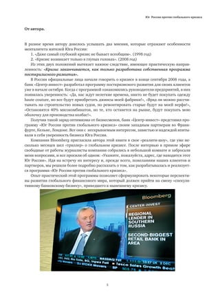 Юг России против глобального кризиса
5
От автора.
В разное время автору довелось услышать два мнения, которые отражают особенности
менталитета жителей Юга России:
1. «Даже самый глубокий кризис не бывает всеобщим». (1998 год)
2. «Кризис возникает только в глупых головах». (2008 год)
Из этих двух положений вытекает важное следствие, имеющее практическую направ-
ленность: «Кризис заканчивается, как только разработана собственная программа
посткризисного развития».
В России официальные лица начали говорить о кризисе в конце сентября 2008 года, а
банк «Центр-инвест» разработал программу посткризисного развития для своих клиентов
уже в начале октября. Когда с программой ознакомились руководители предприятий, в них
появилась уверенность: «Да, нас ждут нелегкие времена, никто не будет покупать одежду
haute couture, но все будут приобретать джинсы моей фабрики!», «Вряд ли можно рассчи-
тывать на строительство новых судов, но ремонтировать старые будут на моей верфи!»,
«Остановятся 40% мясокомбинатов, но те, кто останется на рынке, будут покупать мою
оболочку для производства колбас!».
Получив такой заряд оптимизма от бизнесменов, банк «Центр-инвест» представил про-
грамму «Юг России против глобального кризиса» своим западным партнерам во Франк-
фурте, Кельне, Лондоне. Все они с нескрываемым интересом, завистью и надеждой впиты-
вали в себя уверенность бизнеса Юга России.
Компания Bloomberg пригласила автора этой книги в свое «реалити-шоу», где уже не-
сколько месяцев шел «триллер» о глобальном кризисе. После интервью в прямом эфире
свободные от работы журналисты компании собрались в небольшой комнате и забросали
меня вопросами, и все просили об одном: «Укажите, пожалуйста, адрес, где находится этот
Юг России». Идя на встречу их интересу и, прежде всего, пожеланиям наших клиентов и
партнеров, мы решили более подробно рассказать о том, как разрабатывалась и реализует-
ся программа «Юг России против глобального кризиса».
Опыт практический этой программы позволяет сформулировать некоторые перспекти-
вы развития глобального финансового мира, который должен прийти на смену «спекуля-
тивному банковскому бизнесу», приведшего к нынешнему кризису.
 