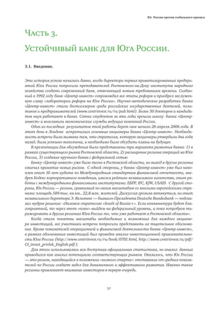 Юг России против глобального кризиса
57
Часть 3.
Устойчивый банк для Юга России.
3.1. Введение.
Эта история успеха началась давно, когда директора первых приватизированных предпри-
ятий Юга России попросили преподавателей Ростовского-на-Дону института народного
хозяйства создать современный банк, отвечающий новым требованиям времени. Создан-
ный в 1992 году банк «Центр-инвест» сопровождал все этапы реформ и приобрел заслужен-
ную славу «лаборатории реформ на Юге России». Научно-методические разработки банка
«Центр-инвест» стали бестселлером среди российских государственных деятелей, поли-
тиков и предпринимателей (www.centrinvest.ru/ru/pub.html). Более 30 докторов и кандида-
тов наук работают в банке. Сотни студентов за эти годы прошли школу банка «Центр-
инвест» и возглавили экономические службы ведущих компаний России.
Один из последних результатов этой работы берет свое начало 26 апреля 2006 года. В
этот день в Лондоне встретились основные акционеры банка «Центр-инвест». Необходи-
мость встречи была вызвана тем, что стратегия, которую акционеры утвердили два года
назад, была успешно выполнена, и необходимо было обсудить планы на будущее.
В презентации для обсуждения были представлены три варианта развития банка: 1) в
рамках существующего рынка Ростовской области, 2) расширение региона операций на Юге
России, 3) создание крупного банка с федеральной сетью.
Банку «Центр-инвест» уже было тесно в Ростовской области, но выход в другие регионы
означал принятие новых рисков. С одной стороны, у банка «Центр-инвест» уже был нако-
плен опыт 10 лет аудита по Международным стандартам финансовой отчетности, вне-
дрен Кодекс корпоративного поведения, имелся рейтинг независимого агентства, опыт ра-
боты с международными финансовыми институтами: ЕБРР, IFC, KfW, USAID. С другой сто-
роны, Юг России — регион, сравнимый по своим масштабам со многими европейскими стра-
нами: площадь 589 тыс. кв.км., 22,8 млн. жителей. Дискуссия грозила затянуться, но опыт
независимого директора Э. Вельтеке — бывшего Президента Deutsche Bundesbank — подска-
зал мудрое решение: «Назовем стратегию «South of Russia+». Если конъюнктура будет бла-
гоприятной, то через этот «плюс» выйдем на федеральный уровень, а пока попробуем ти-
ражировать в других регионах Юга России то, что уже работает в Ростовской области».
Когда стали понятны масштабы необходимых и возможных для каждого акционе-
ра инвестиций, все участники встречи попросили представить их тщательное обоснова-
ние. Кроме показателей операционной и финансовой деятельности банка «Центр-инвест»,
в рамках обоснования инвестиций был проведен анализ инвестиционной привлекательно-
сти Юга России (http://www.centrinvest.ru/ru/book/0701.html, http://www.centrinvest.ru/pdf/
CI_invest_privlek_English.pdf ).
Для этого использовалась вся доступная официальная статистика, но анализ данных
приводился как анализ потенциала соответствующих рынков. Оказалось, что Юг России
— это регион, находящийся в положении «низкого старта»: отставание от средних показа-
телей по России создает задел для динамичного и эффективного развития. Именно такие
регионы привлекают внимание инвесторов в первую очередь.
 