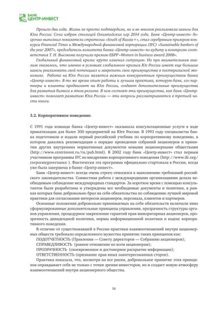 58
Прошло два года. Жизнь не просто подтвердила, но и во многом реализовала шансы для
Юга России: Сочи избран столицей Олимпийских игр 2014 года. Банк «Центр-инвест» до-
срочно выполнил показатели стратегии «South of Russia+», стал серебряным призером кон-
курса Financial Times и Международной финансовой корпорации (IFC) «Sustainable bankers of
the year 2007», председатель комитета банка «Центр-инвест» по аудиту и контролю соот-
ветствия Т. Н. Высокова получила премию ЕБРР «Women in business award 2008».
Глобальный финансовый кризис круто изменил ситуацию. Но при внимательном ана-
лизе оказалось, что именно в условиях глобального кризиса Юг России имеет еще большие
шансы реализовать свой потенциал и закрепить свои преимущества в посткризисной эко-
номике. Работа на Юге России является важным конкурентным преимуществом банка
«Центр-инвест». В то же время опыт работы и лучшая практика, которую банк, его пар-
тнеры и клиенты продвигают на Юге России, создают дополнительные преимущества
для развития бизнеса в этом регионе. В чем состоят эти преимущества, как банк «Центр-
инвест» помогает развитию Юга России — эти вопросы рассматриваются в третьей ча-
сти книги.
3.2. Корпоративное поведение.
С 1991 года команда банка «Центр-инвест» оказывала консультационные услуги в ходе
приватизации для более 300 предприятий на Юге России. В 1993 году специалисты бан-
ка подготовили и издали первый российский учебник по корпоративному поведению, в
котором давались рекомендации о порядке проведения собраний акционеров и приня-
тии других внутренних нормативных документов новыми акционерными обществами
(http://www.centrinvest.ru/ru/pub.html). В 2002 году банк «Центр-инвест» стал первым
участником программы IFC по внедрению корпоративного поведения (http://www.ifc.org/
corporategovernance ). Фактически эта программа официально стартовала в России, когда
уже была завершена в банке «Центр-инвест».
Банк «Центр-инвест» всегда очень строго относился к выполнению требований россий-
ского законодательства. Совместная работа с международными организациями делала не-
обходимым соблюдение международных стандартов. За короткое время с помощью консуль-
тантов были разработаны и утверждены все необходимые документы и политики, в рам-
ках которых банк добровольно брал на себя обязательства по соблюдению лучшей мировой
практики для согласования интересов акционеров, персонала, клиентов и партнеров.
Основные положения добровольно принимаемых на себя обязательств включали явно
сформулированные дополнительные принципы управления, прозрачность структуры орга-
нов управления, процедурное закрепление гарантий прав миноритарных акционеров, про-
зрачность дивидендной политики, нормы информационной политики и кодекс корпора-
тивного поведения.
В отличие от существовавшей в России практики взаимоотношений внутри акционер-
ных обществ требовало определенного мужества принятие таких принципов как:
ПОДОТЧЕТНОСТЬ (Правления — Совету директоров — Собранию акционеров);
СПРАВЕДЛИВОСТЬ (равное отношение ко всем акционерам);
ПРОЗРАЧНОСТЬ (своевременное и достоверное раскрытие информации);
ОТВЕТСТВЕННОСТЬ (признание прав иных заинтересованных сторон).
Практика показала, что, несмотря на все риски, добровольное принятие этих принци-
пов оправдывает себя не только с точки зрения инвесторов, но и создает новую атмосферу
взаимоотношений внутри акционерного общества.
 