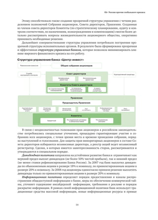 Юг России против глобального кризиса
59
Общее собрание акционеров
Совет директоров
Комитеты Совета директоров
Правление
Комитеты
Председатель Правления
Независимые
директора
Исполнительные
директора
Корпоративный секретарь
Ревизионная комиссия
Служба
внутреннего контроля
по стратегическому
планированию
по назначения
вознаграждениям
и компенсациям
Розничные
банковские
услуги
Финансовый
руководитель
Учет
и отчетность
Информационные
и расчетные
системы
Риск-
менеджмент
По управлению
рисками
По управлению активами
и обязательствами
Кредитный
Корпоративные
банковские
услуги
по аудиту
и контролю
соответствия
В связи с неоднозначностью толкования прав акционеров в российском законодатель-
стве потребовались специальные уточнения, процедурно гарантирующие участие в со-
браниях всех акционеров, с точки зрения места и времени проведения собрания, поряд-
ка выступлений и голосования. Для защиты прав миноритарных акционеров в составе Со-
вета директоров избираются независимые директора, а реестр акций ведет независимый
регистратор. Сделки, в которых имеется заинтересованность сторон, рассматриваются и
утверждаются в специальном порядке.
Дивидендная политика направлена на устойчивое развитие банка и ограничивает как
верхний предел выплат дивидендов (не более 50% чистой прибыли), так и нижний предел
(не менее ставки рефинансирования Банка России). За 2007 год банк выплатил дивиден-
ды по обыкновенным акциям в размере 18% к номиналу, по привилегированным акциям в
размере 20% к номиналу. За 2008 год акционеры единогласно приняли решение выплатить
дивиденды только по привилегированным акциям в размере 20% к номиналу.
Информационная политика определяет порядок предоставления и каналы распро-
странения общедоступной информации о банке, меры по обеспечению коммерческой тай-
ны, уточняет содержание инсайдерской информации, требования к рекламе и порядок
раскрытие информации. В рамках своей информационной политики банк использует тра-
диционные средства массовой информации, новые информационные ресурсы и прямые
Этому способствовало также создание прозрачной структуры управления с четким раз-
делением полномочий Собрания акционеров, Совета директоров, Правления. Созданные
из членов совета директоров Комитеты (по стратегическому планированию, аудиту и кон-
тролю соответствия, по назначениям, вознаграждениям и компенсациям) смогли более де-
тально рассматривать вопросы жизнедеятельности акционерного общества, оперативно
принимать необходимые решения.
Дальнейшее совершенствование структуры управления потребовало построения про-
зрачной структуры исполнительных органов. В результате была сформирована прозрачная
и эффективная структура управления банком, которая позволила минимизировать вли-
яние мирового финансового кризиса на его работу.
Структура управления банка «Центр-инвест»
 