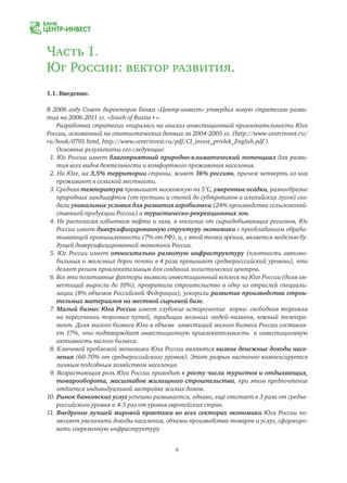 6
Часть 1.
Юг России: вектор развития.
1.1. Введение.
В 2006 году Совет директоров банка «Центр-инвест» утвердил новую стратегию разви-
тия на 2006-2011 гг. «South of Russia+».
Разработка стратегии опиралась на анализ инвестиционной привлекательности Юга
России, основанный на статистических данных за 2004-2005 гг. (http://www.centrinvest.ru/
ru/book/0701.html, http://www.centrinvest.ru/pdf/CI_invest_privlek_English.pdf ).
Основные результаты его следующие:
1. Юг России имеет благоприятный природно-климатический потенциал для разви-
тия всех видов деятельности и комфортного проживания населения.
2. На Юге, на 3,5% территории страны, живет 16% россиян, причем четверть из них
проживают в сельской местности.
3. Средняя температура превышает московскую на 5°C, умеренные осадки, разнообразие
природных ландшафтов (от пустынь и степей до субтропиков и альпийских лугов) соз-
дали уникальные условия для развития агробизнеса (24% производства сельскохозяй-
ственной продукции России) и туристическо-рекреационных зон.
4. Не располагая избытком нефти и газа, в отличие от сырьедобывающих регионов, Юг
России имеет диверсифицированную структуру экономики с преобладанием обраба-
тывающей промышленности (7% от РФ), и, с этой точки зрения, является моделью бу-
дущей диверсифицированной экономики России.
5. Юг России имеет относительно развитую инфраструктуру (плотность автомо-
бильных и железных дорог почти в 4 раза превышает среднеросссийский уровень), что
делает регион привлекательным для создания логистических центров.
6. Все эти позитивные факторы вызвали инвестиционный всплеск на Юге России (доля ин-
вестиций выросла до 10%), превратили строительство в одну из отраслей специали-
зации (8% объемов Российской Федерации), ускорили развитие производства строи-
тельных материалов на местной сырьевой базе.
7. Малый бизнес Юга России имеет глубокие исторические корни: свободная торговля
на пересечении торговых путей, традиции вольных людей–казаков, южный темпера-
мент. Доля малого бизнеса Юга в объеме инвестиций малого бизнеса России составля-
ет 17%, что подтверждает инвестиционную привлекательность и инвестиционную
активность малого бизнеса.
8. Ключевой проблемой экономики Юга России являются низкие денежные доходы насе-
ления (60-70% от среднероссийского уровня). Этот разрыв частично компенсируется
личным подсобным хозяйством населения.
9. Возрастающая роль Юга России приводит к росту числа туристов и отдыхающих,
товарооборота, масштабов жилищного строительства, при этом предпочтение
отдается индивидуальной застройке жилых домов.
10. Рынок банковских услуг успешно развивается, однако, ещё отстает в 3 раза от средне-
российского уровня и 4-5 раз от уровня европейских стран.
11. Внедрение лучшей мировой практики во всех секторах экономики Юга России по-
зволяет увеличить доходы населения, объемы производства товаров и услуг, сформиро-
вать современную инфраструктуру.
 