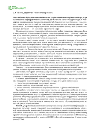 62
3.3. Миссия, стратегия, бизнес-планирование.
Миссия банка «Центр-инвест» заключается в предоставлении широкого спектра услуг
населению и корпоративным клиентам Юга России на основе международных стан-
дартов и современных банковских технологий. Определение своей миссии в современ-
ном сложном мире — важный шаг для правильного понимания и позиционирования сво-
его бизнеса. Отсутствие сформулированной миссии оставляет бизнесу только единствен-
ный путь движения — «по воле волн» в рыночном «море».
Миссия должна конкретизироваться в формальные цифры стратегии развития. Банк
«Центр-инвест» с первых лет своей работы тщательно разрабатывал стратегию своего ро-
ста, и это позволяло успешно и досрочно достигать поставленных целей. Секреты успеш-
ной реализации стратегии заключались в следующем.
Во-первых, стратегические планы — это не просто планы на длинную перспективу. В
стратегических планах и ресурсы, и цели изначально рассматриваются как переменные
величины. Такой подход позволяет рассматривать более широкий спектр альтернатив и по-
лучить вариант сбалансированного развития бизнеса.
Во-вторых, не бывает абсолютно идеальных стратегий. Каждое стратегическое реше-
ние имеет не только сильные, но и слабые стороны, таит в себе возможности и угрозы. Сво-
евременная диагностика SWOT-анализа позволяет усилить позитивные моменты страте-
гии и предложить компенсаторы для негативных моментов.
В-третьих, стратегия — это не только документ для акционеров и топ- менеджеров. Стра-
тегия сильна тогда, когда к ее обсуждению привлекаются все сотрудники и каждый видит
свою личную перспективу в общей стратегии банка. Такое обсуждение носит характер ите-
ративной процедуры согласования целей и ресурсов на всех уровнях управления.
Наконец, стратегия регионального банка должна опираться на тщательный анализ тен-
денций и скачков в развитии глобального, национального и регионального рынков.
Отличительной чертой системы планирования в банке «Центр-инвест» является ис-
пользование лучшего опыта в практике народнохозяйственного планирования и прогнози-
рования в условиях рыночной экономики.
Система планирования в банке «Центр-инвест» опирается на четкие организацион-
ные процедуры, позволяющие в итеративном порядке проводить согласование:
— стратегических, годовых и квартальных планов;
— планов развития подразделений, продуктов;
— планов развития технического, информационного и кадрового обеспечения.
В разработке этих документов принимают участие все подразделения банка, что позво-
ляет в итеративном режиме не только найти согласованные решения, но и получить от со-
трудников предложения по росту эффективности бизнес-процессов. Главным результатом
диалога в процессе разработки планов является знание каждым сотрудником перспектив
развития банка, сопричастность каждого к общим успехам, восприятие плановых заданий
как личных целей. Стратегические и личные цели получаются сбалансированными по ре-
сурсам, срокам и исполнителям.
Методы разработки планов включают широкий спектр аналитических процедур и ва-
риантных расчетов: анализ тенденций позволяет выявить сложившиеся тренды в миро-
вой, национальной и региональной экономике; анализ потенциала позволяет оценить мак-
симальные возможности роста бизнеса; SWOT-анализ обеспечивает всестороннюю оценку
предлагаемых вариантов развития. Показатели планов рассчитываются по Международ-
ным стандартам финансовой отчетности (МСФО) и Российским правилам бухгалтерского
учета (РСБУ).
 