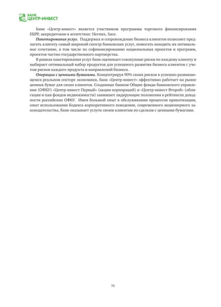 70
Банк «Центр-инвест» является участником программы торгового финансирования
ЕБРР, аккредитован в агентствах: Hermes, Sace.
Пакетирование услуг. Поддержка и сопровождение бизнеса клиентов позволяет пред-
лагать клиенту самый широкий спектр банковских услуг, помогать находить их оптималь-
ное сочетание, в том числе по софинансированию национальных проектов и программ,
проектов частно-государственного партнерства.
В рамках пакетирования услуг банк оценивает совокупные риски по каждому клиенту и
выбирает оптимальный набор продуктов для успешного развития бизнеса клиентов с уче-
том рисков каждого продукта и направлений бизнеса.
Операции с ценными бумагами. Концентрируя 90% своих рисков в успешно развиваю-
щемся реальном секторе экономики, банк «Центр-инвест» эффективно работает на рынке
ценных бумаг для своих клиентов. Созданные банком Общие фонды банковского управле-
ния (ОФБУ) «Центр-инвест Первый» (акции корпораций) и «Центр-инвест Второй» (обли-
гации и паи фондов недвижимости) занимают лидирующие положения в рейтингах доход-
ности российских ОФБУ. Имея большой опыт в обслуживании процессов приватизации,
опыт использования Кодекса корпоративного поведения, современного акционерного за-
конодательства, банк оказывает услуги своим клиентам по сделкам с ценными бумагами.
 